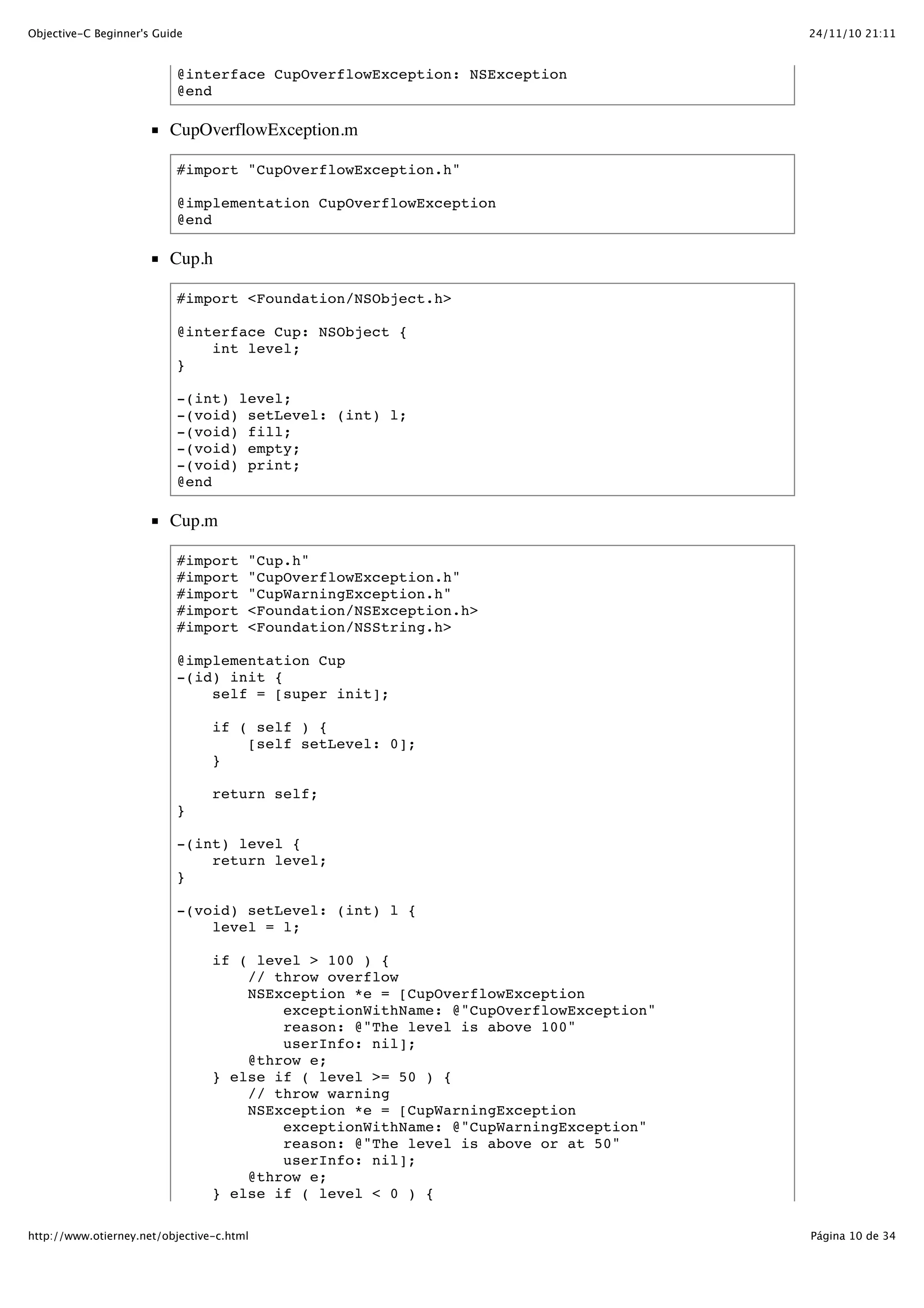 24/11/10 21:11Objective-C Beginner's Guide Página 10 de 34http://www.otierney.net/objective-c.html @interface CupOverflowException: NSException @end CupOverflowException.m #import "CupOverflowException.h" @implementation CupOverflowException @end Cup.h #import <Foundation/NSObject.h> @interface Cup: NSObject { int level; } -(int) level; -(void) setLevel: (int) l; -(void) fill; -(void) empty; -(void) print; @end Cup.m #import "Cup.h" #import "CupOverflowException.h" #import "CupWarningException.h" #import <Foundation/NSException.h> #import <Foundation/NSString.h> @implementation Cup -(id) init { self = [super init]; if ( self ) { [self setLevel: 0]; } return self; } -(int) level { return level; } -(void) setLevel: (int) l { level = l; if ( level > 100 ) { // throw overflow NSException *e = [CupOverflowException exceptionWithName: @"CupOverflowException" reason: @"The level is above 100" userInfo: nil]; @throw e; } else if ( level >= 50 ) { // throw warning NSException *e = [CupWarningException exceptionWithName: @"CupWarningException" reason: @"The level is above or at 50" userInfo: nil]; @throw e; } else if ( level < 0 ) { 