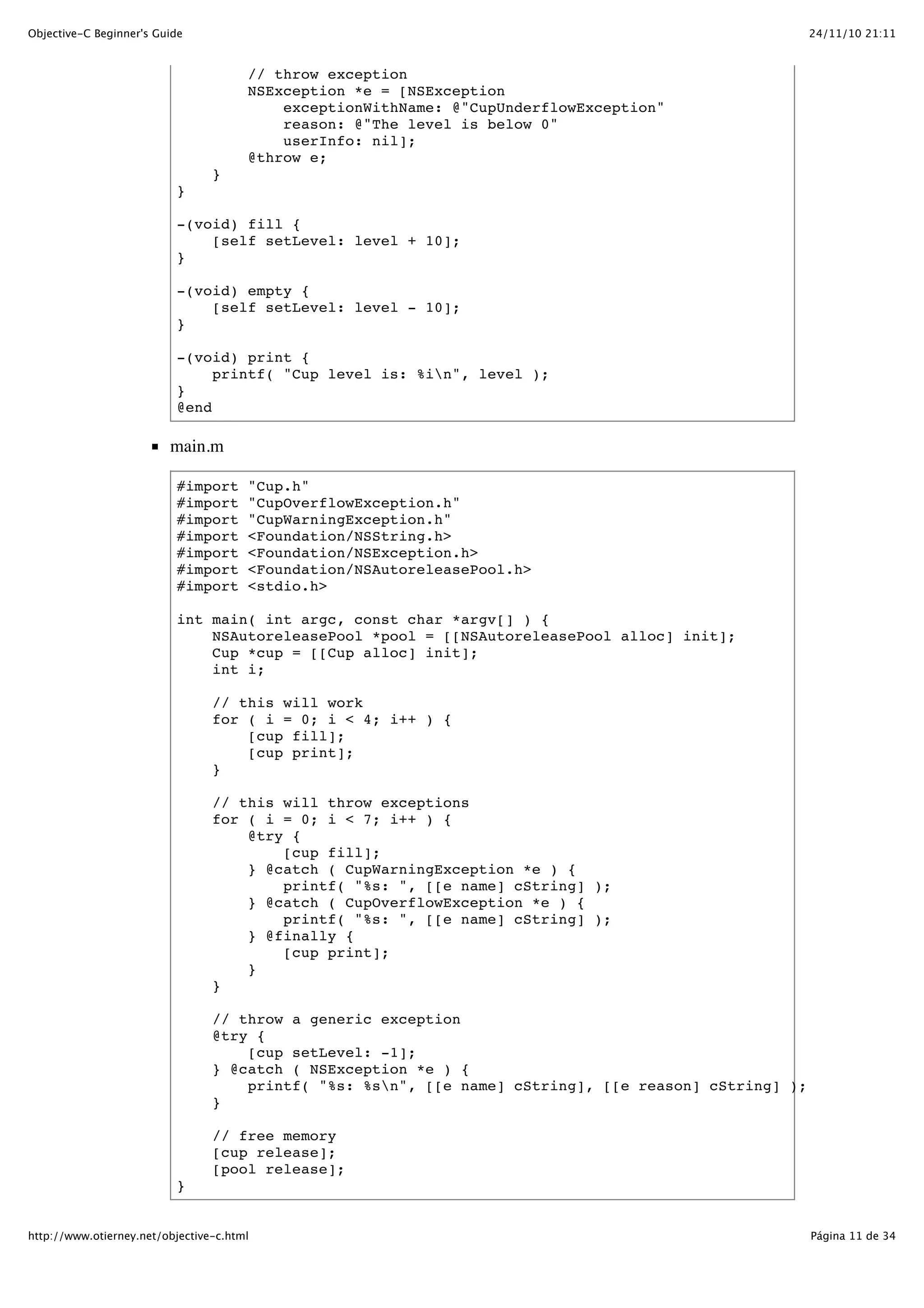 24/11/10 21:11Objective-C Beginner's Guide Página 11 de 34http://www.otierney.net/objective-c.html // throw exception NSException *e = [NSException exceptionWithName: @"CupUnderflowException" reason: @"The level is below 0" userInfo: nil]; @throw e; } } -(void) fill { [self setLevel: level + 10]; } -(void) empty { [self setLevel: level - 10]; } -(void) print { printf( "Cup level is: %in", level ); } @end main.m #import "Cup.h" #import "CupOverflowException.h" #import "CupWarningException.h" #import <Foundation/NSString.h> #import <Foundation/NSException.h> #import <Foundation/NSAutoreleasePool.h> #import <stdio.h> int main( int argc, const char *argv[] ) { NSAutoreleasePool *pool = [[NSAutoreleasePool alloc] init]; Cup *cup = [[Cup alloc] init]; int i; // this will work for ( i = 0; i < 4; i++ ) { [cup fill]; [cup print]; } // this will throw exceptions for ( i = 0; i < 7; i++ ) { @try { [cup fill]; } @catch ( CupWarningException *e ) { printf( "%s: ", [[e name] cString] ); } @catch ( CupOverflowException *e ) { printf( "%s: ", [[e name] cString] ); } @finally { [cup print]; } } // throw a generic exception @try { [cup setLevel: -1]; } @catch ( NSException *e ) { printf( "%s: %sn", [[e name] cString], [[e reason] cString] ); } // free memory [cup release]; [pool release]; } 