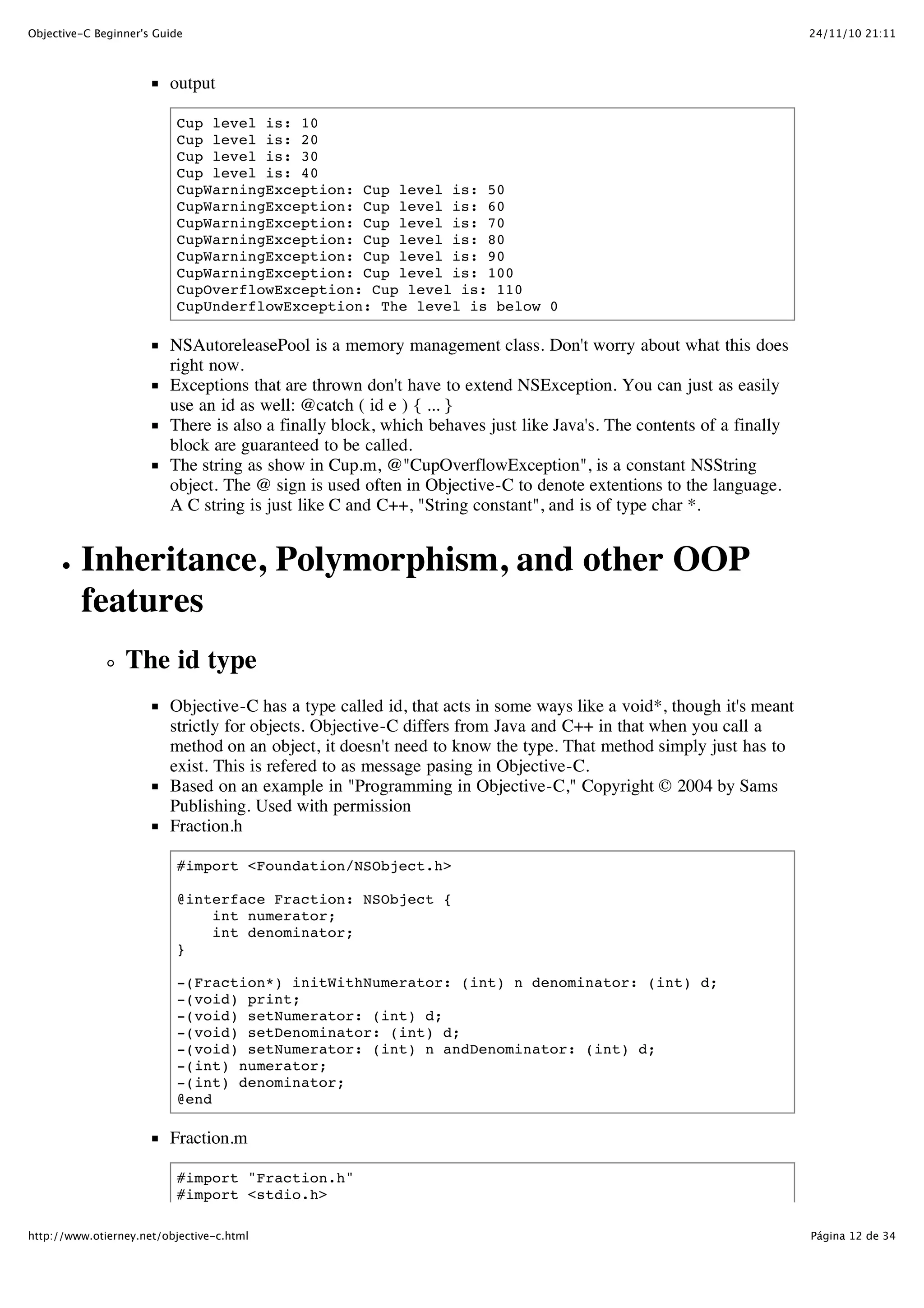 24/11/10 21:11Objective-C Beginner's Guide Página 12 de 34http://www.otierney.net/objective-c.html output Cup level is: 10 Cup level is: 20 Cup level is: 30 Cup level is: 40 CupWarningException: Cup level is: 50 CupWarningException: Cup level is: 60 CupWarningException: Cup level is: 70 CupWarningException: Cup level is: 80 CupWarningException: Cup level is: 90 CupWarningException: Cup level is: 100 CupOverflowException: Cup level is: 110 CupUnderflowException: The level is below 0 NSAutoreleasePool is a memory management class. Don't worry about what this does right now. Exceptions that are thrown don't have to extend NSException. You can just as easily use an id as well: @catch ( id e ) { ... } There is also a finally block, which behaves just like Java's. The contents of a finally block are guaranteed to be called. The string as show in Cup.m, @"CupOverflowException", is a constant NSString object. The @ sign is used often in Objective-C to denote extentions to the language. A C string is just like C and C++, "String constant", and is of type char *. Inheritance, Polymorphism, and other OOP features The id type Objective-C has a type called id, that acts in some ways like a void*, though it's meant strictly for objects. Objective-C differs from Java and C++ in that when you call a method on an object, it doesn't need to know the type. That method simply just has to exist. This is refered to as message pasing in Objective-C. Based on an example in "Programming in Objective-C," Copyright © 2004 by Sams Publishing. Used with permission Fraction.h #import <Foundation/NSObject.h> @interface Fraction: NSObject { int numerator; int denominator; } -(Fraction*) initWithNumerator: (int) n denominator: (int) d; -(void) print; -(void) setNumerator: (int) d; -(void) setDenominator: (int) d; -(void) setNumerator: (int) n andDenominator: (int) d; -(int) numerator; -(int) denominator; @end Fraction.m #import "Fraction.h" #import <stdio.h> 