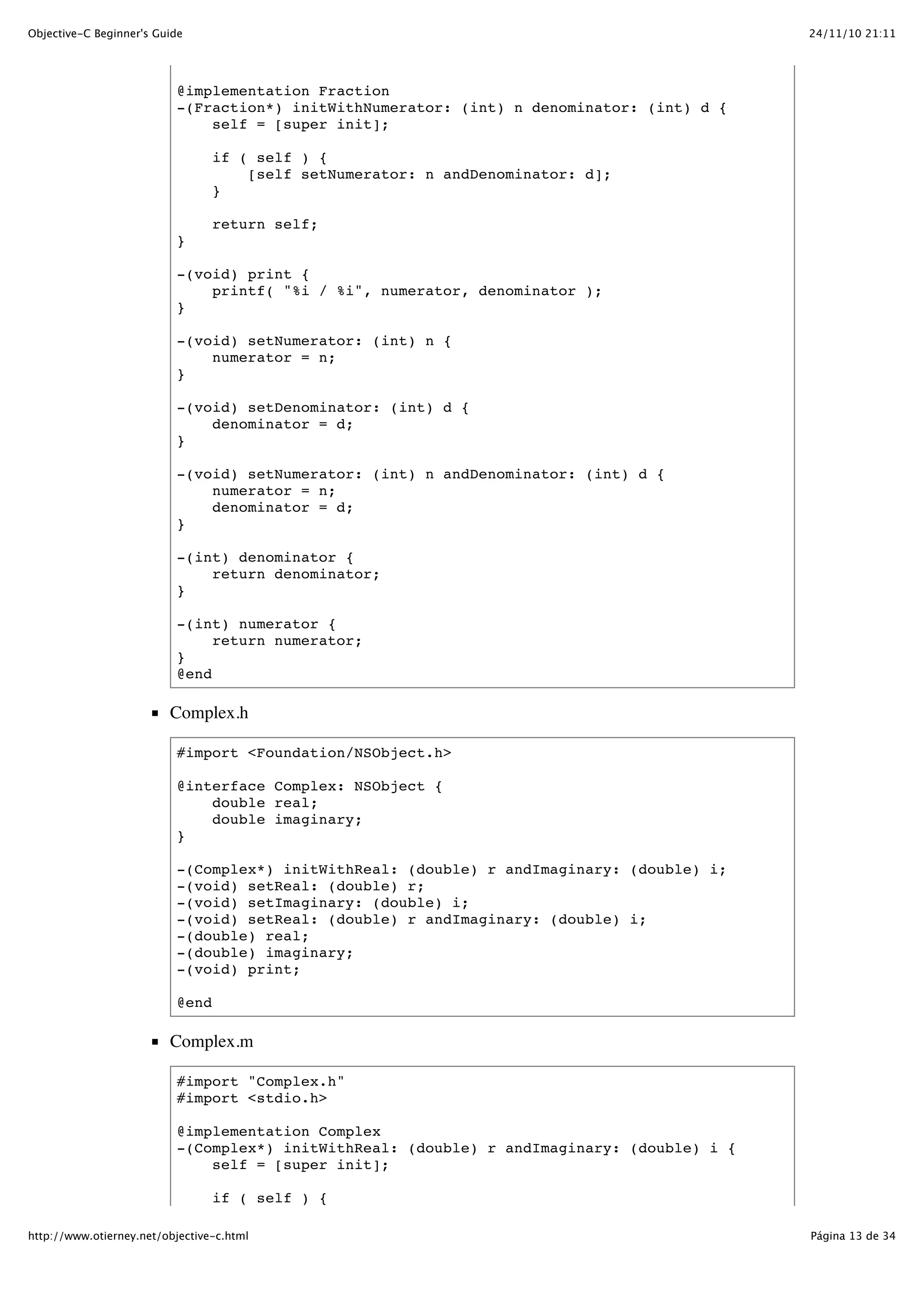 24/11/10 21:11Objective-C Beginner's Guide Página 13 de 34http://www.otierney.net/objective-c.html @implementation Fraction -(Fraction*) initWithNumerator: (int) n denominator: (int) d { self = [super init]; if ( self ) { [self setNumerator: n andDenominator: d]; } return self; } -(void) print { printf( "%i / %i", numerator, denominator ); } -(void) setNumerator: (int) n { numerator = n; } -(void) setDenominator: (int) d { denominator = d; } -(void) setNumerator: (int) n andDenominator: (int) d { numerator = n; denominator = d; } -(int) denominator { return denominator; } -(int) numerator { return numerator; } @end Complex.h #import <Foundation/NSObject.h> @interface Complex: NSObject { double real; double imaginary; } -(Complex*) initWithReal: (double) r andImaginary: (double) i; -(void) setReal: (double) r; -(void) setImaginary: (double) i; -(void) setReal: (double) r andImaginary: (double) i; -(double) real; -(double) imaginary; -(void) print; @end Complex.m #import "Complex.h" #import <stdio.h> @implementation Complex -(Complex*) initWithReal: (double) r andImaginary: (double) i { self = [super init]; if ( self ) { 