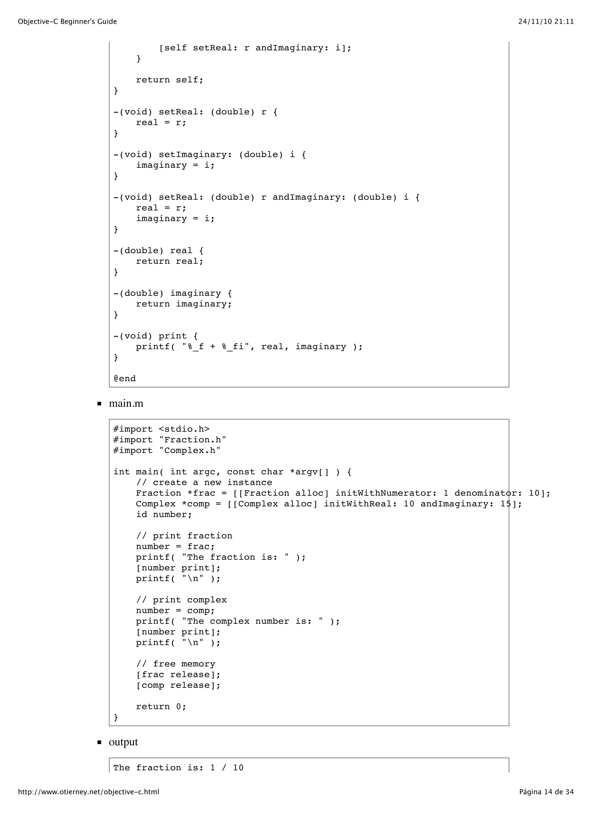 24/11/10 21:11Objective-C Beginner's Guide Página 14 de 34http://www.otierney.net/objective-c.html [self setReal: r andImaginary: i]; } return self; } -(void) setReal: (double) r { real = r; } -(void) setImaginary: (double) i { imaginary = i; } -(void) setReal: (double) r andImaginary: (double) i { real = r; imaginary = i; } -(double) real { return real; } -(double) imaginary { return imaginary; } -(void) print { printf( "%_f + %_fi", real, imaginary ); } @end main.m #import <stdio.h> #import "Fraction.h" #import "Complex.h" int main( int argc, const char *argv[] ) { // create a new instance Fraction *frac = [[Fraction alloc] initWithNumerator: 1 denominator: 10]; Complex *comp = [[Complex alloc] initWithReal: 10 andImaginary: 15]; id number; // print fraction number = frac; printf( "The fraction is: " ); [number print]; printf( "n" ); // print complex number = comp; printf( "The complex number is: " ); [number print]; printf( "n" ); // free memory [frac release]; [comp release]; return 0; } output The fraction is: 1 / 10 