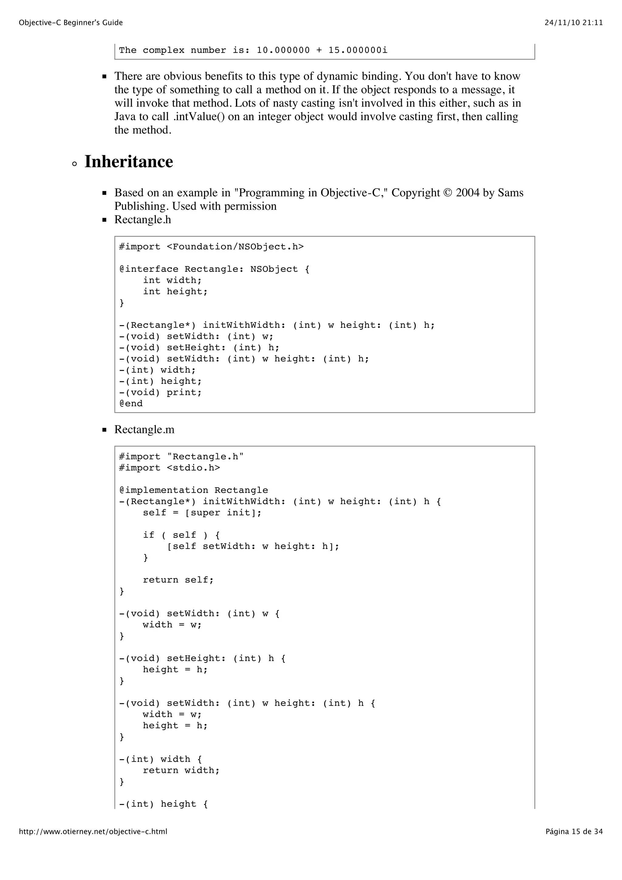 24/11/10 21:11Objective-C Beginner's Guide Página 15 de 34http://www.otierney.net/objective-c.html The complex number is: 10.000000 + 15.000000i There are obvious benefits to this type of dynamic binding. You don't have to know the type of something to call a method on it. If the object responds to a message, it will invoke that method. Lots of nasty casting isn't involved in this either, such as in Java to call .intValue() on an integer object would involve casting first, then calling the method. Inheritance Based on an example in "Programming in Objective-C," Copyright © 2004 by Sams Publishing. Used with permission Rectangle.h #import <Foundation/NSObject.h> @interface Rectangle: NSObject { int width; int height; } -(Rectangle*) initWithWidth: (int) w height: (int) h; -(void) setWidth: (int) w; -(void) setHeight: (int) h; -(void) setWidth: (int) w height: (int) h; -(int) width; -(int) height; -(void) print; @end Rectangle.m #import "Rectangle.h" #import <stdio.h> @implementation Rectangle -(Rectangle*) initWithWidth: (int) w height: (int) h { self = [super init]; if ( self ) { [self setWidth: w height: h]; } return self; } -(void) setWidth: (int) w { width = w; } -(void) setHeight: (int) h { height = h; } -(void) setWidth: (int) w height: (int) h { width = w; height = h; } -(int) width { return width; } -(int) height { 