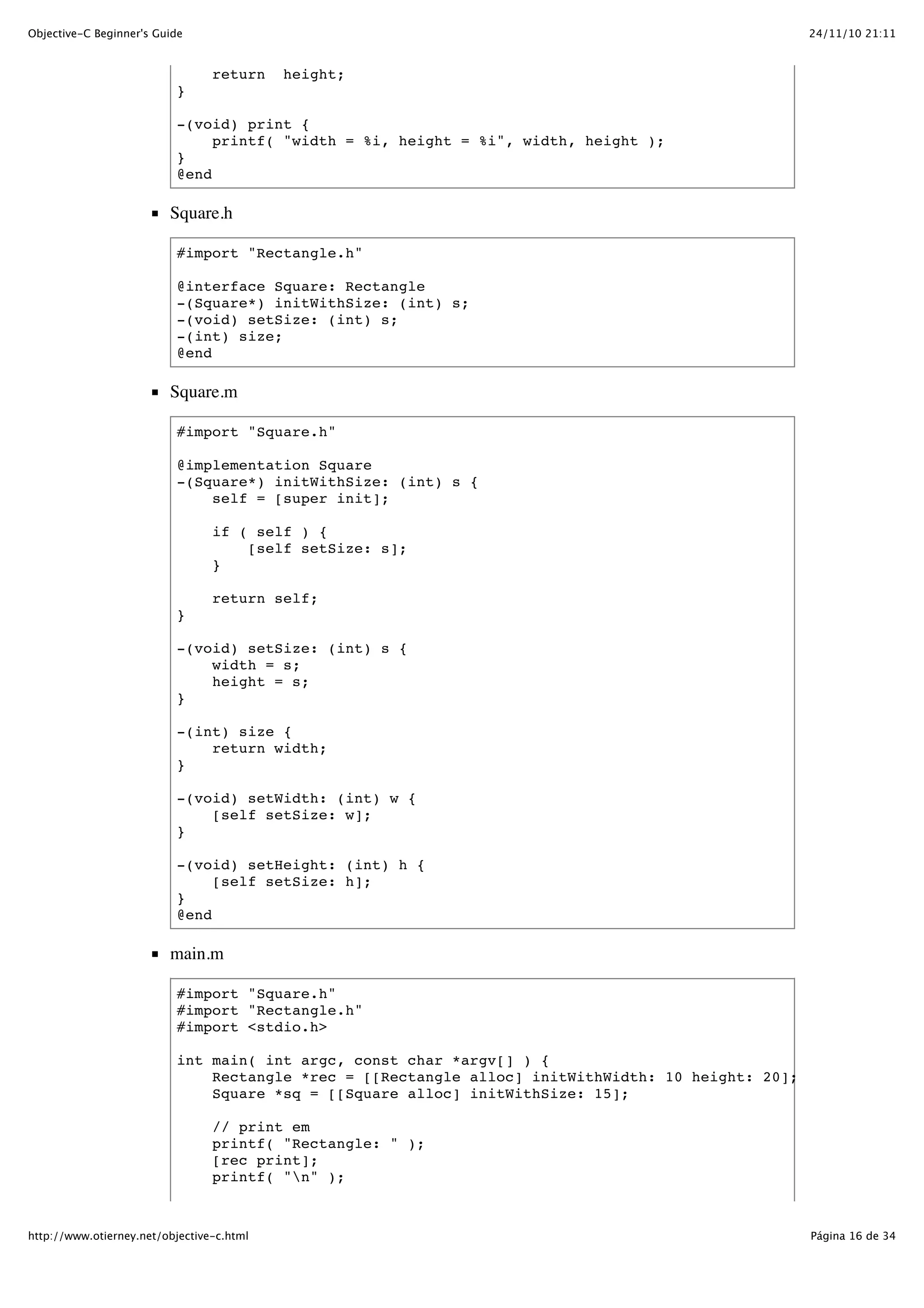 24/11/10 21:11Objective-C Beginner's Guide Página 16 de 34http://www.otierney.net/objective-c.html return height; } -(void) print { printf( "width = %i, height = %i", width, height ); } @end Square.h #import "Rectangle.h" @interface Square: Rectangle -(Square*) initWithSize: (int) s; -(void) setSize: (int) s; -(int) size; @end Square.m #import "Square.h" @implementation Square -(Square*) initWithSize: (int) s { self = [super init]; if ( self ) { [self setSize: s]; } return self; } -(void) setSize: (int) s { width = s; height = s; } -(int) size { return width; } -(void) setWidth: (int) w { [self setSize: w]; } -(void) setHeight: (int) h { [self setSize: h]; } @end main.m #import "Square.h" #import "Rectangle.h" #import <stdio.h> int main( int argc, const char *argv[] ) { Rectangle *rec = [[Rectangle alloc] initWithWidth: 10 height: 20]; Square *sq = [[Square alloc] initWithSize: 15]; // print em printf( "Rectangle: " ); [rec print]; printf( "n" ); 