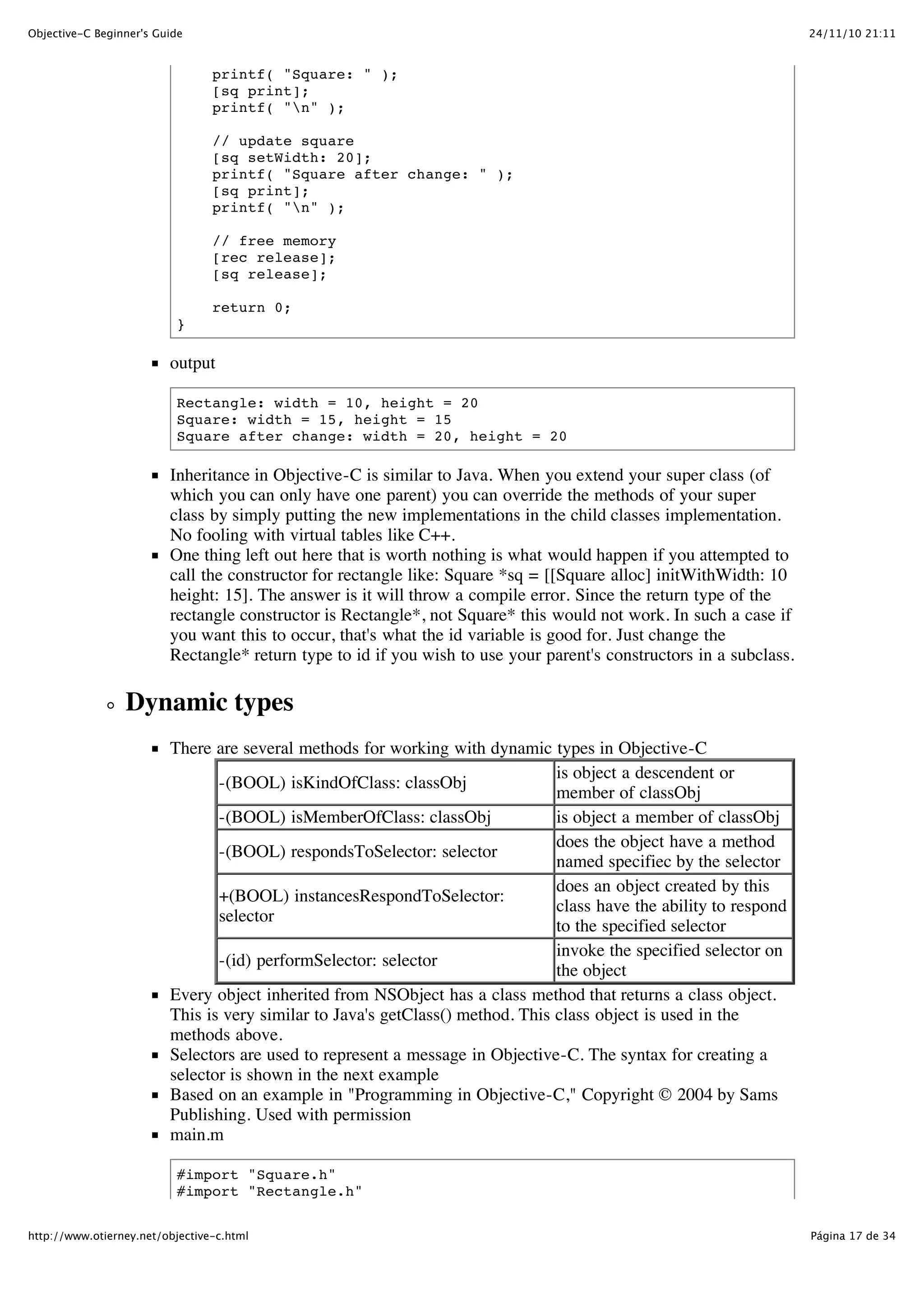 24/11/10 21:11Objective-C Beginner's Guide Página 17 de 34http://www.otierney.net/objective-c.html printf( "Square: " ); [sq print]; printf( "n" ); // update square [sq setWidth: 20]; printf( "Square after change: " ); [sq print]; printf( "n" ); // free memory [rec release]; [sq release]; return 0; } output Rectangle: width = 10, height = 20 Square: width = 15, height = 15 Square after change: width = 20, height = 20 Inheritance in Objective-C is similar to Java. When you extend your super class (of which you can only have one parent) you can override the methods of your super class by simply putting the new implementations in the child classes implementation. No fooling with virtual tables like C++. One thing left out here that is worth nothing is what would happen if you attempted to call the constructor for rectangle like: Square *sq = [[Square alloc] initWithWidth: 10 height: 15]. The answer is it will throw a compile error. Since the return type of the rectangle constructor is Rectangle*, not Square* this would not work. In such a case if you want this to occur, that's what the id variable is good for. Just change the Rectangle* return type to id if you wish to use your parent's constructors in a subclass. Dynamic types There are several methods for working with dynamic types in Objective-C -(BOOL) isKindOfClass: classObj is object a descendent or member of classObj -(BOOL) isMemberOfClass: classObj is object a member of classObj -(BOOL) respondsToSelector: selector does the object have a method named specifiec by the selector +(BOOL) instancesRespondToSelector: selector does an object created by this class have the ability to respond to the specified selector -(id) performSelector: selector invoke the specified selector on the object Every object inherited from NSObject has a class method that returns a class object. This is very similar to Java's getClass() method. This class object is used in the methods above. Selectors are used to represent a message in Objective-C. The syntax for creating a selector is shown in the next example Based on an example in "Programming in Objective-C," Copyright © 2004 by Sams Publishing. Used with permission main.m #import "Square.h" #import "Rectangle.h" 