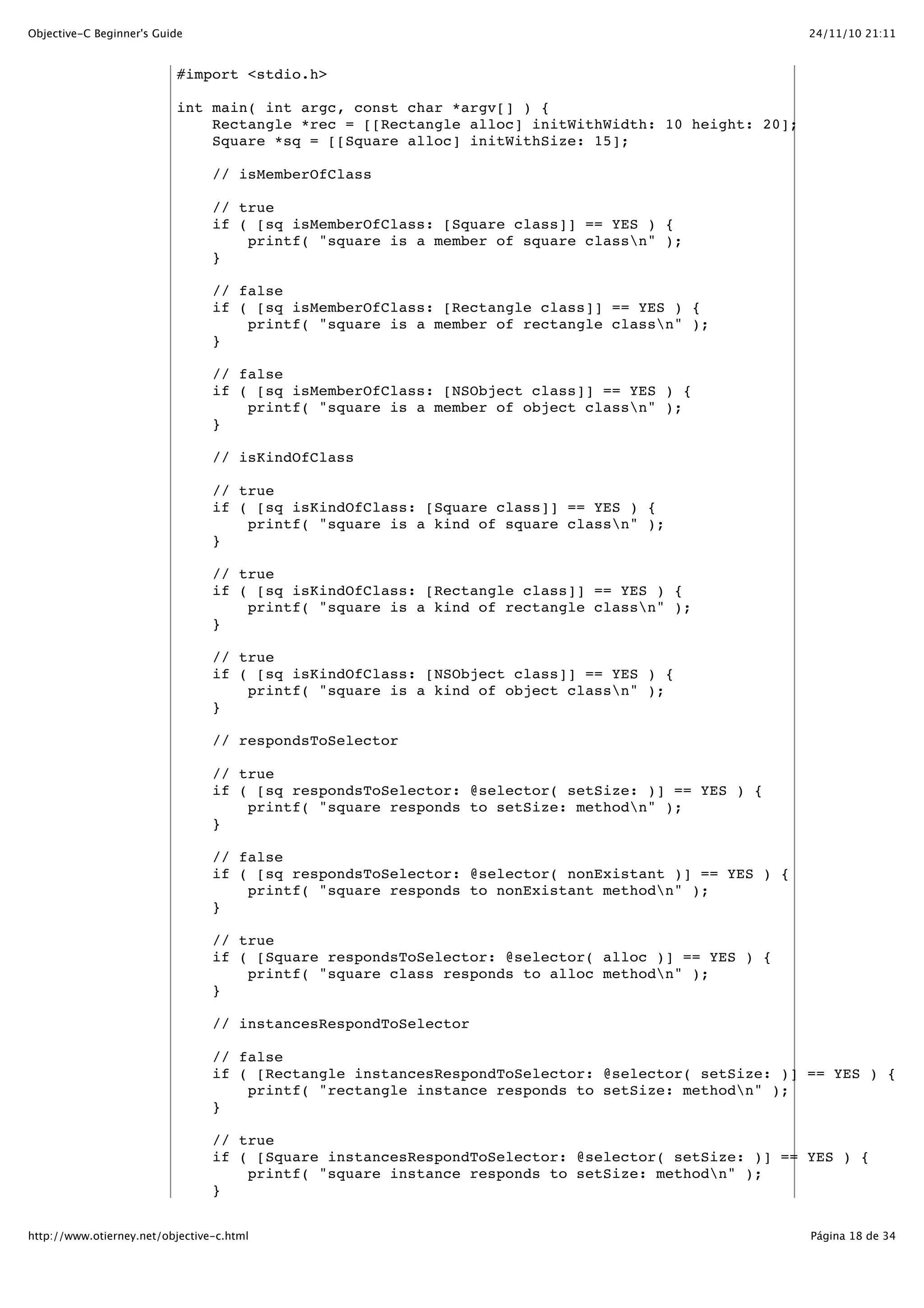 24/11/10 21:11Objective-C Beginner's Guide Página 18 de 34http://www.otierney.net/objective-c.html #import <stdio.h> int main( int argc, const char *argv[] ) { Rectangle *rec = [[Rectangle alloc] initWithWidth: 10 height: 20]; Square *sq = [[Square alloc] initWithSize: 15]; // isMemberOfClass // true if ( [sq isMemberOfClass: [Square class]] == YES ) { printf( "square is a member of square classn" ); } // false if ( [sq isMemberOfClass: [Rectangle class]] == YES ) { printf( "square is a member of rectangle classn" ); } // false if ( [sq isMemberOfClass: [NSObject class]] == YES ) { printf( "square is a member of object classn" ); } // isKindOfClass // true if ( [sq isKindOfClass: [Square class]] == YES ) { printf( "square is a kind of square classn" ); } // true if ( [sq isKindOfClass: [Rectangle class]] == YES ) { printf( "square is a kind of rectangle classn" ); } // true if ( [sq isKindOfClass: [NSObject class]] == YES ) { printf( "square is a kind of object classn" ); } // respondsToSelector // true if ( [sq respondsToSelector: @selector( setSize: )] == YES ) { printf( "square responds to setSize: methodn" ); } // false if ( [sq respondsToSelector: @selector( nonExistant )] == YES ) { printf( "square responds to nonExistant methodn" ); } // true if ( [Square respondsToSelector: @selector( alloc )] == YES ) { printf( "square class responds to alloc methodn" ); } // instancesRespondToSelector // false if ( [Rectangle instancesRespondToSelector: @selector( setSize: )] == YES ) { printf( "rectangle instance responds to setSize: methodn" ); } // true if ( [Square instancesRespondToSelector: @selector( setSize: )] == YES ) { printf( "square instance responds to setSize: methodn" ); } 