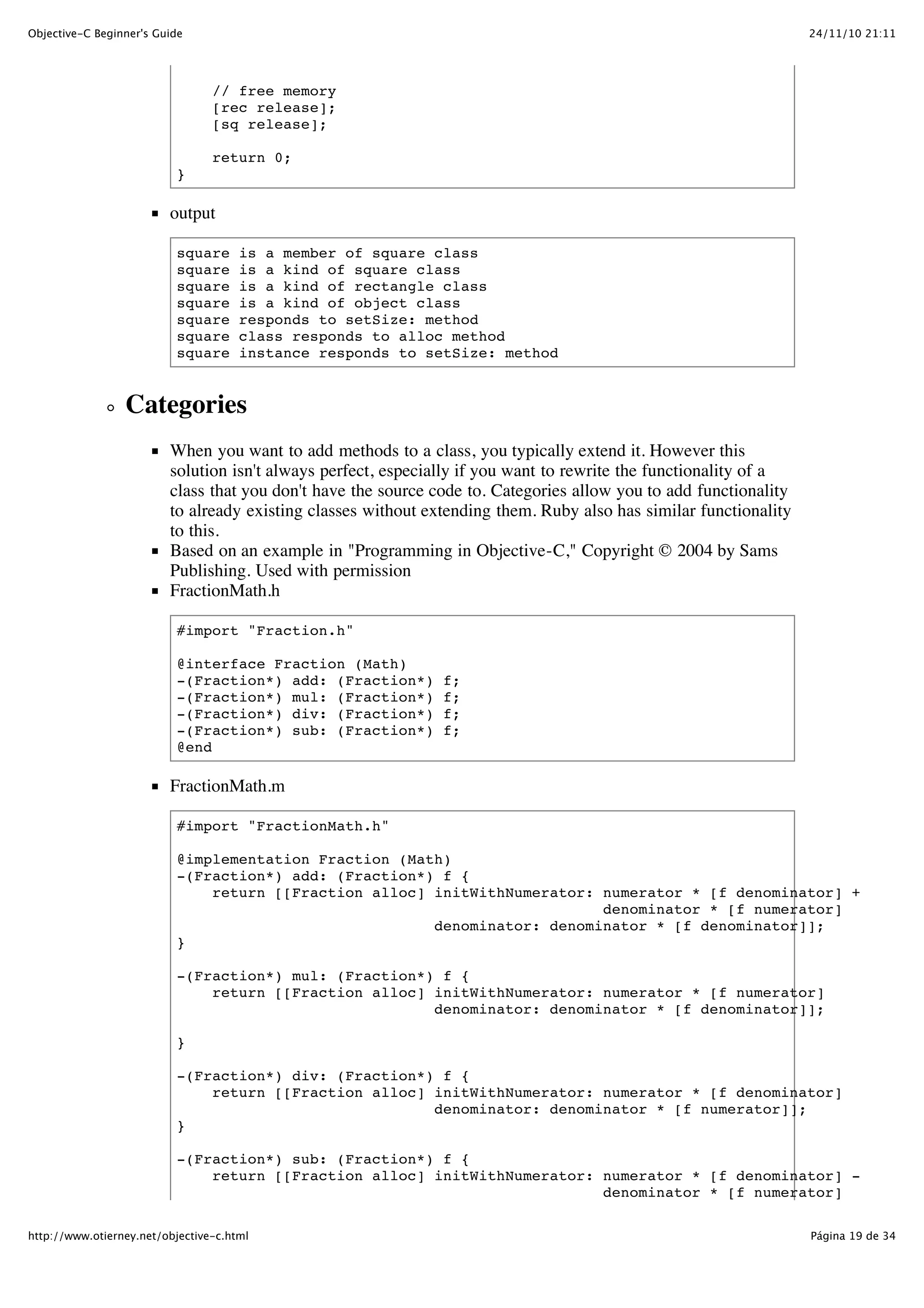 24/11/10 21:11Objective-C Beginner's Guide Página 19 de 34http://www.otierney.net/objective-c.html // free memory [rec release]; [sq release]; return 0; } output square is a member of square class square is a kind of square class square is a kind of rectangle class square is a kind of object class square responds to setSize: method square class responds to alloc method square instance responds to setSize: method Categories When you want to add methods to a class, you typically extend it. However this solution isn't always perfect, especially if you want to rewrite the functionality of a class that you don't have the source code to. Categories allow you to add functionality to already existing classes without extending them. Ruby also has similar functionality to this. Based on an example in "Programming in Objective-C," Copyright © 2004 by Sams Publishing. Used with permission FractionMath.h #import "Fraction.h" @interface Fraction (Math) -(Fraction*) add: (Fraction*) f; -(Fraction*) mul: (Fraction*) f; -(Fraction*) div: (Fraction*) f; -(Fraction*) sub: (Fraction*) f; @end FractionMath.m #import "FractionMath.h" @implementation Fraction (Math) -(Fraction*) add: (Fraction*) f { return [[Fraction alloc] initWithNumerator: numerator * [f denominator] + denominator * [f numerator] denominator: denominator * [f denominator]]; } -(Fraction*) mul: (Fraction*) f { return [[Fraction alloc] initWithNumerator: numerator * [f numerator] denominator: denominator * [f denominator]]; } -(Fraction*) div: (Fraction*) f { return [[Fraction alloc] initWithNumerator: numerator * [f denominator] denominator: denominator * [f numerator]]; } -(Fraction*) sub: (Fraction*) f { return [[Fraction alloc] initWithNumerator: numerator * [f denominator] - denominator * [f numerator] 