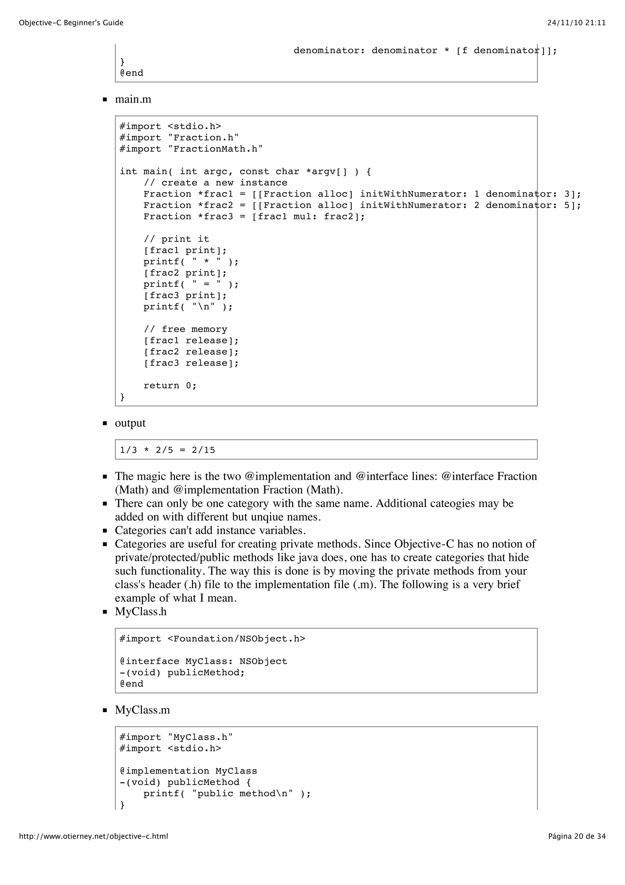 24/11/10 21:11Objective-C Beginner's Guide Página 20 de 34http://www.otierney.net/objective-c.html denominator: denominator * [f denominator]]; } @end main.m #import <stdio.h> #import "Fraction.h" #import "FractionMath.h" int main( int argc, const char *argv[] ) { // create a new instance Fraction *frac1 = [[Fraction alloc] initWithNumerator: 1 denominator: 3]; Fraction *frac2 = [[Fraction alloc] initWithNumerator: 2 denominator: 5]; Fraction *frac3 = [frac1 mul: frac2]; // print it [frac1 print]; printf( " * " ); [frac2 print]; printf( " = " ); [frac3 print]; printf( "n" ); // free memory [frac1 release]; [frac2 release]; [frac3 release]; return 0; } output 1/3 * 2/5 = 2/15 The magic here is the two @implementation and @interface lines: @interface Fraction (Math) and @implementation Fraction (Math). There can only be one category with the same name. Additional cateogies may be added on with different but unqiue names. Categories can't add instance variables. Categories are useful for creating private methods. Since Objective-C has no notion of private/protected/public methods like java does, one has to create categories that hide such functionality. The way this is done is by moving the private methods from your class's header (.h) file to the implementation file (.m). The following is a very brief example of what I mean. MyClass.h #import <Foundation/NSObject.h> @interface MyClass: NSObject -(void) publicMethod; @end MyClass.m #import "MyClass.h" #import <stdio.h> @implementation MyClass -(void) publicMethod { printf( "public methodn" ); } 