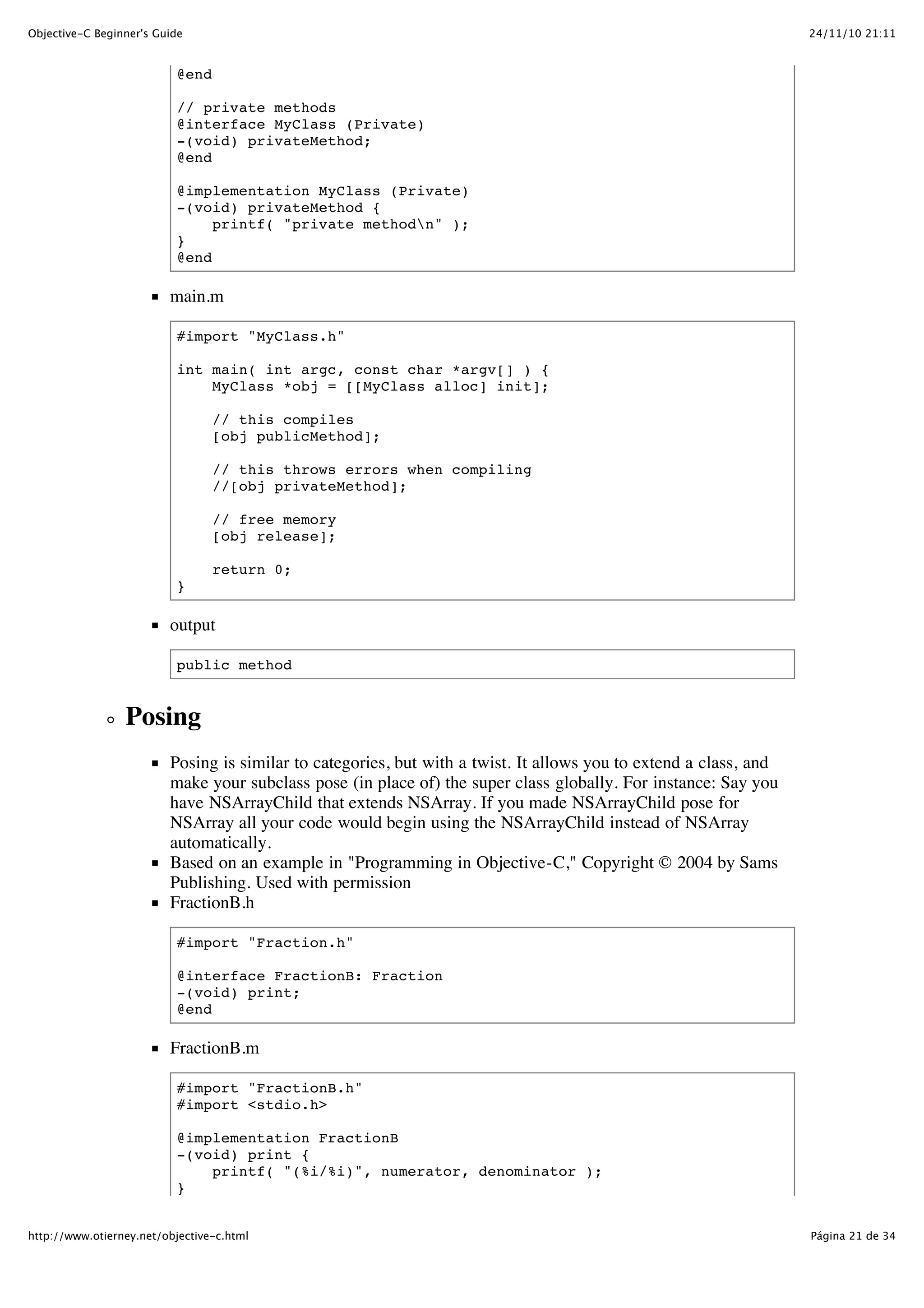 24/11/10 21:11Objective-C Beginner's Guide Página 21 de 34http://www.otierney.net/objective-c.html @end // private methods @interface MyClass (Private) -(void) privateMethod; @end @implementation MyClass (Private) -(void) privateMethod { printf( "private methodn" ); } @end main.m #import "MyClass.h" int main( int argc, const char *argv[] ) { MyClass *obj = [[MyClass alloc] init]; // this compiles [obj publicMethod]; // this throws errors when compiling //[obj privateMethod]; // free memory [obj release]; return 0; } output public method Posing Posing is similar to categories, but with a twist. It allows you to extend a class, and make your subclass pose (in place of) the super class globally. For instance: Say you have NSArrayChild that extends NSArray. If you made NSArrayChild pose for NSArray all your code would begin using the NSArrayChild instead of NSArray automatically. Based on an example in "Programming in Objective-C," Copyright © 2004 by Sams Publishing. Used with permission FractionB.h #import "Fraction.h" @interface FractionB: Fraction -(void) print; @end FractionB.m #import "FractionB.h" #import <stdio.h> @implementation FractionB -(void) print { printf( "(%i/%i)", numerator, denominator ); } 