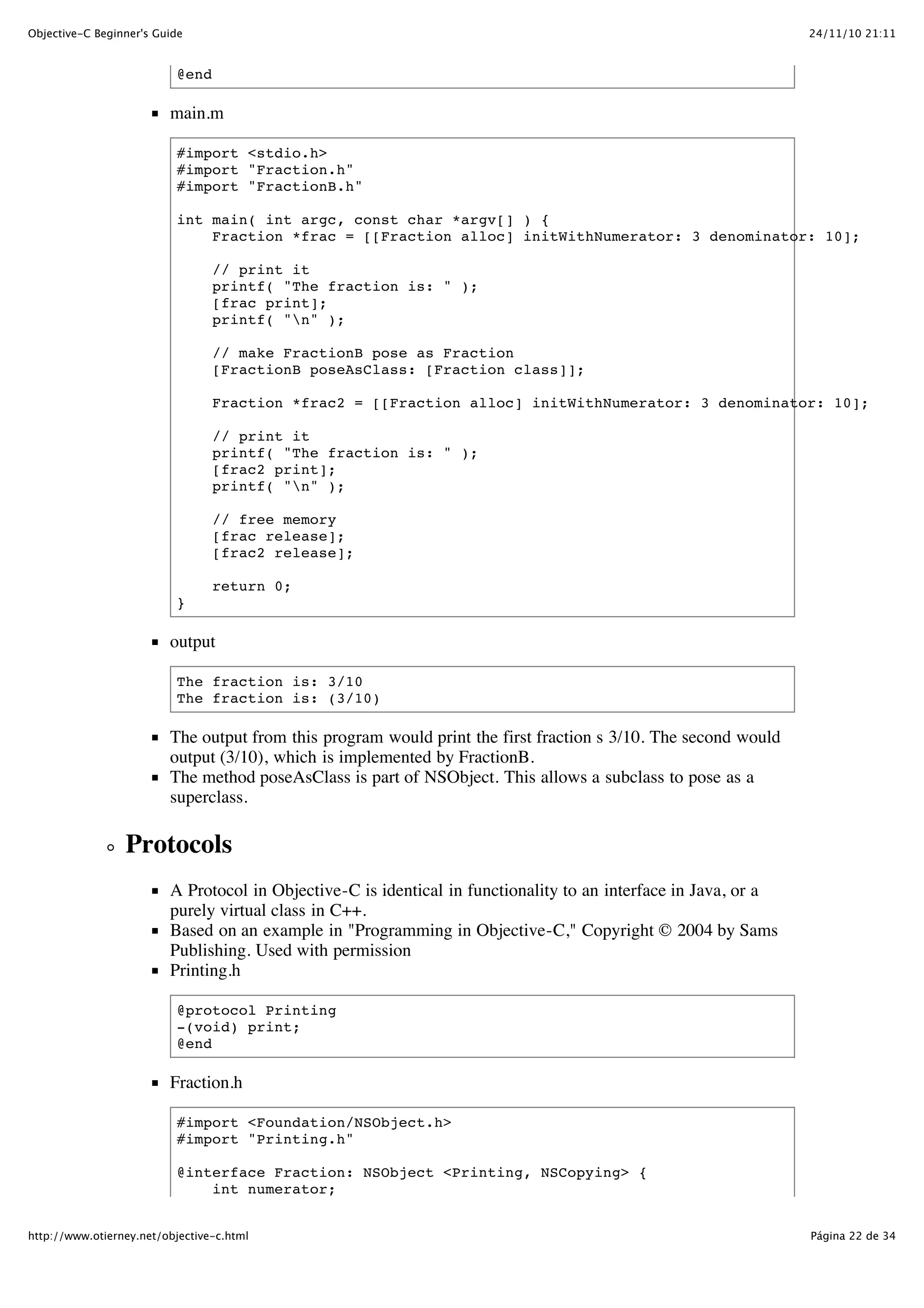 24/11/10 21:11Objective-C Beginner's Guide Página 22 de 34http://www.otierney.net/objective-c.html @end main.m #import <stdio.h> #import "Fraction.h" #import "FractionB.h" int main( int argc, const char *argv[] ) { Fraction *frac = [[Fraction alloc] initWithNumerator: 3 denominator: 10]; // print it printf( "The fraction is: " ); [frac print]; printf( "n" ); // make FractionB pose as Fraction [FractionB poseAsClass: [Fraction class]]; Fraction *frac2 = [[Fraction alloc] initWithNumerator: 3 denominator: 10]; // print it printf( "The fraction is: " ); [frac2 print]; printf( "n" ); // free memory [frac release]; [frac2 release]; return 0; } output The fraction is: 3/10 The fraction is: (3/10) The output from this program would print the first fraction s 3/10. The second would output (3/10), which is implemented by FractionB. The method poseAsClass is part of NSObject. This allows a subclass to pose as a superclass. Protocols A Protocol in Objective-C is identical in functionality to an interface in Java, or a purely virtual class in C++. Based on an example in "Programming in Objective-C," Copyright © 2004 by Sams Publishing. Used with permission Printing.h @protocol Printing -(void) print; @end Fraction.h #import <Foundation/NSObject.h> #import "Printing.h" @interface Fraction: NSObject <Printing, NSCopying> { int numerator; 
