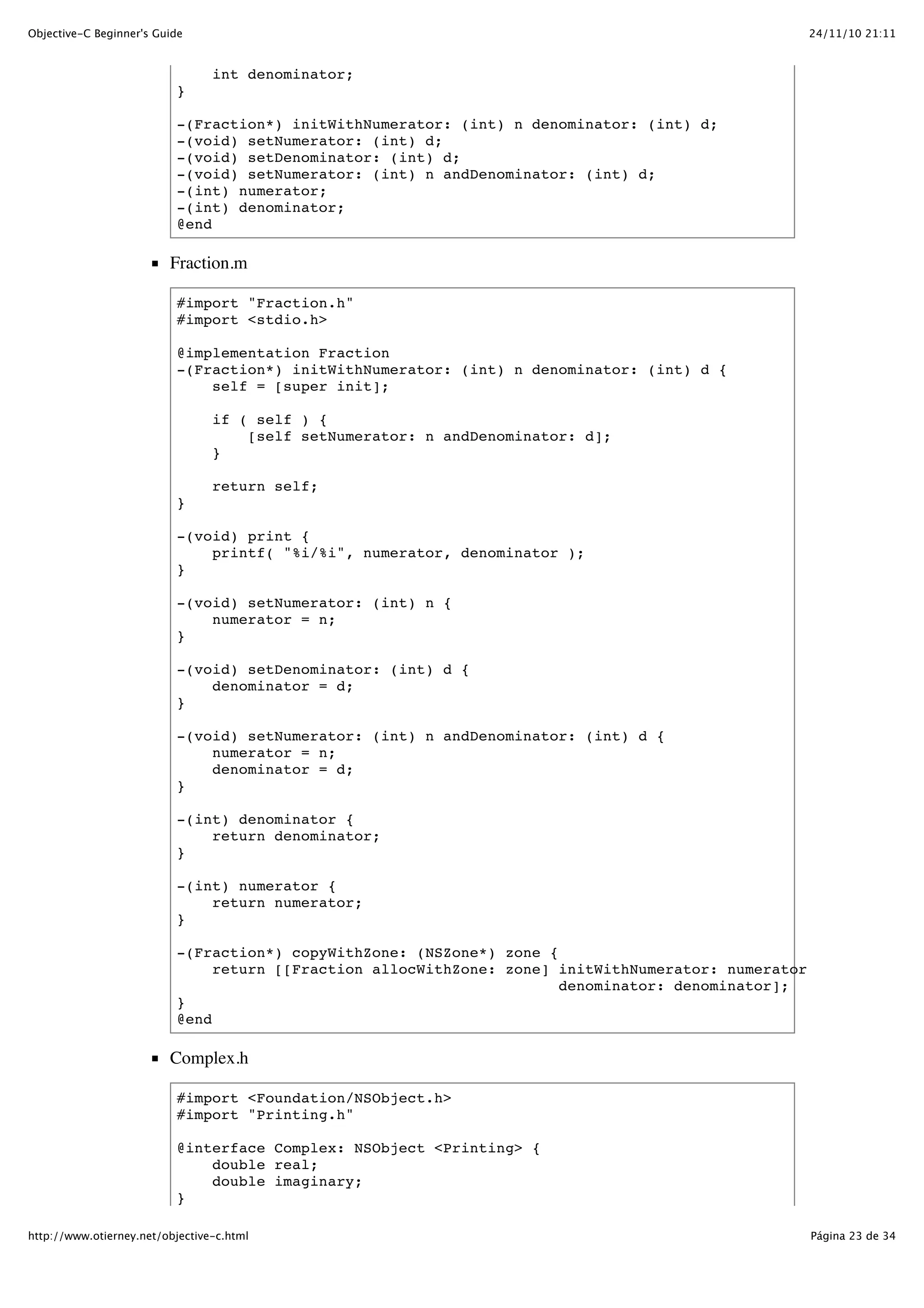24/11/10 21:11Objective-C Beginner's Guide Página 23 de 34http://www.otierney.net/objective-c.html int denominator; } -(Fraction*) initWithNumerator: (int) n denominator: (int) d; -(void) setNumerator: (int) d; -(void) setDenominator: (int) d; -(void) setNumerator: (int) n andDenominator: (int) d; -(int) numerator; -(int) denominator; @end Fraction.m #import "Fraction.h" #import <stdio.h> @implementation Fraction -(Fraction*) initWithNumerator: (int) n denominator: (int) d { self = [super init]; if ( self ) { [self setNumerator: n andDenominator: d]; } return self; } -(void) print { printf( "%i/%i", numerator, denominator ); } -(void) setNumerator: (int) n { numerator = n; } -(void) setDenominator: (int) d { denominator = d; } -(void) setNumerator: (int) n andDenominator: (int) d { numerator = n; denominator = d; } -(int) denominator { return denominator; } -(int) numerator { return numerator; } -(Fraction*) copyWithZone: (NSZone*) zone { return [[Fraction allocWithZone: zone] initWithNumerator: numerator denominator: denominator]; } @end Complex.h #import <Foundation/NSObject.h> #import "Printing.h" @interface Complex: NSObject <Printing> { double real; double imaginary; } 