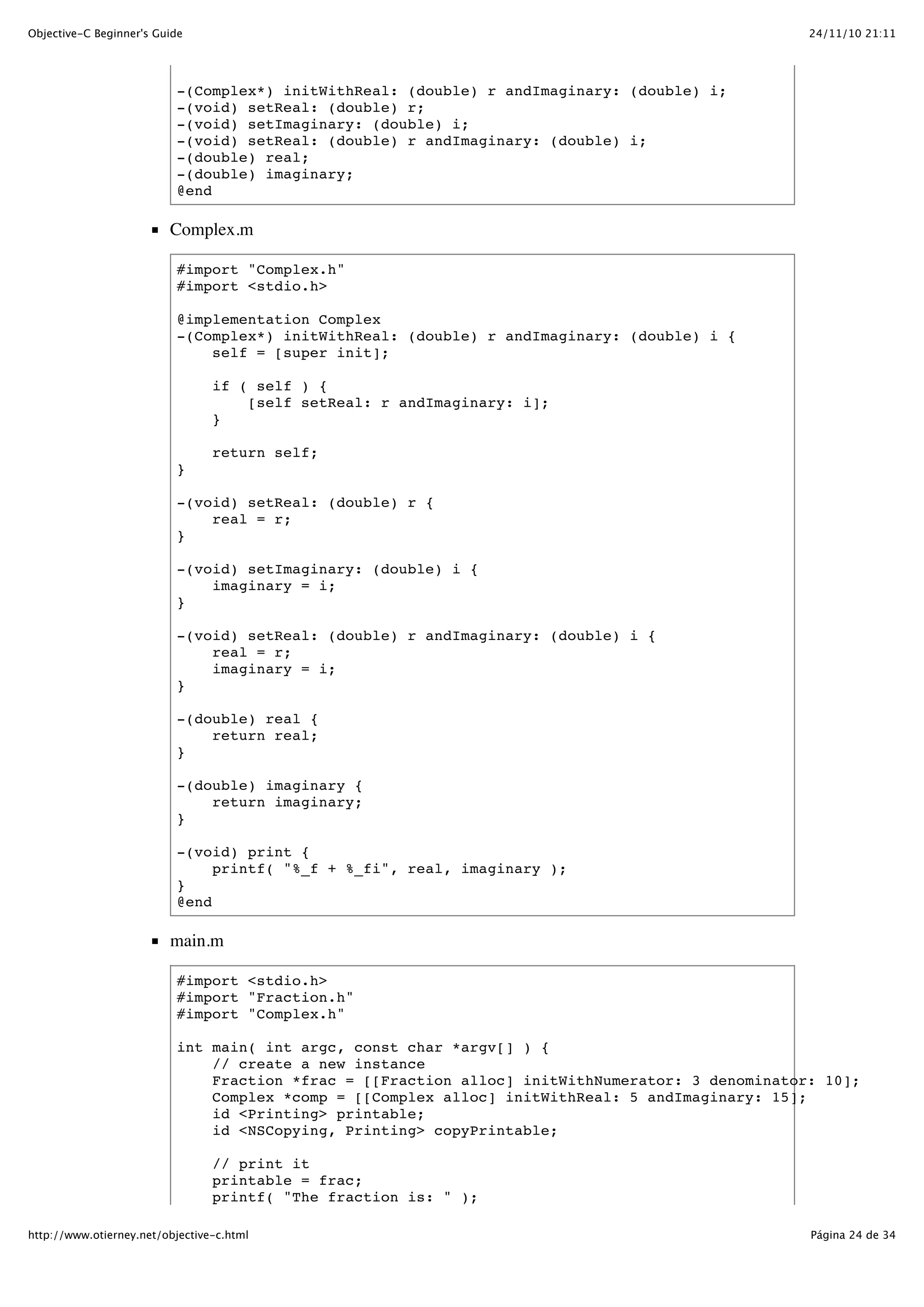 24/11/10 21:11Objective-C Beginner's Guide Página 24 de 34http://www.otierney.net/objective-c.html -(Complex*) initWithReal: (double) r andImaginary: (double) i; -(void) setReal: (double) r; -(void) setImaginary: (double) i; -(void) setReal: (double) r andImaginary: (double) i; -(double) real; -(double) imaginary; @end Complex.m #import "Complex.h" #import <stdio.h> @implementation Complex -(Complex*) initWithReal: (double) r andImaginary: (double) i { self = [super init]; if ( self ) { [self setReal: r andImaginary: i]; } return self; } -(void) setReal: (double) r { real = r; } -(void) setImaginary: (double) i { imaginary = i; } -(void) setReal: (double) r andImaginary: (double) i { real = r; imaginary = i; } -(double) real { return real; } -(double) imaginary { return imaginary; } -(void) print { printf( "%_f + %_fi", real, imaginary ); } @end main.m #import <stdio.h> #import "Fraction.h" #import "Complex.h" int main( int argc, const char *argv[] ) { // create a new instance Fraction *frac = [[Fraction alloc] initWithNumerator: 3 denominator: 10]; Complex *comp = [[Complex alloc] initWithReal: 5 andImaginary: 15]; id <Printing> printable; id <NSCopying, Printing> copyPrintable; // print it printable = frac; printf( "The fraction is: " ); 