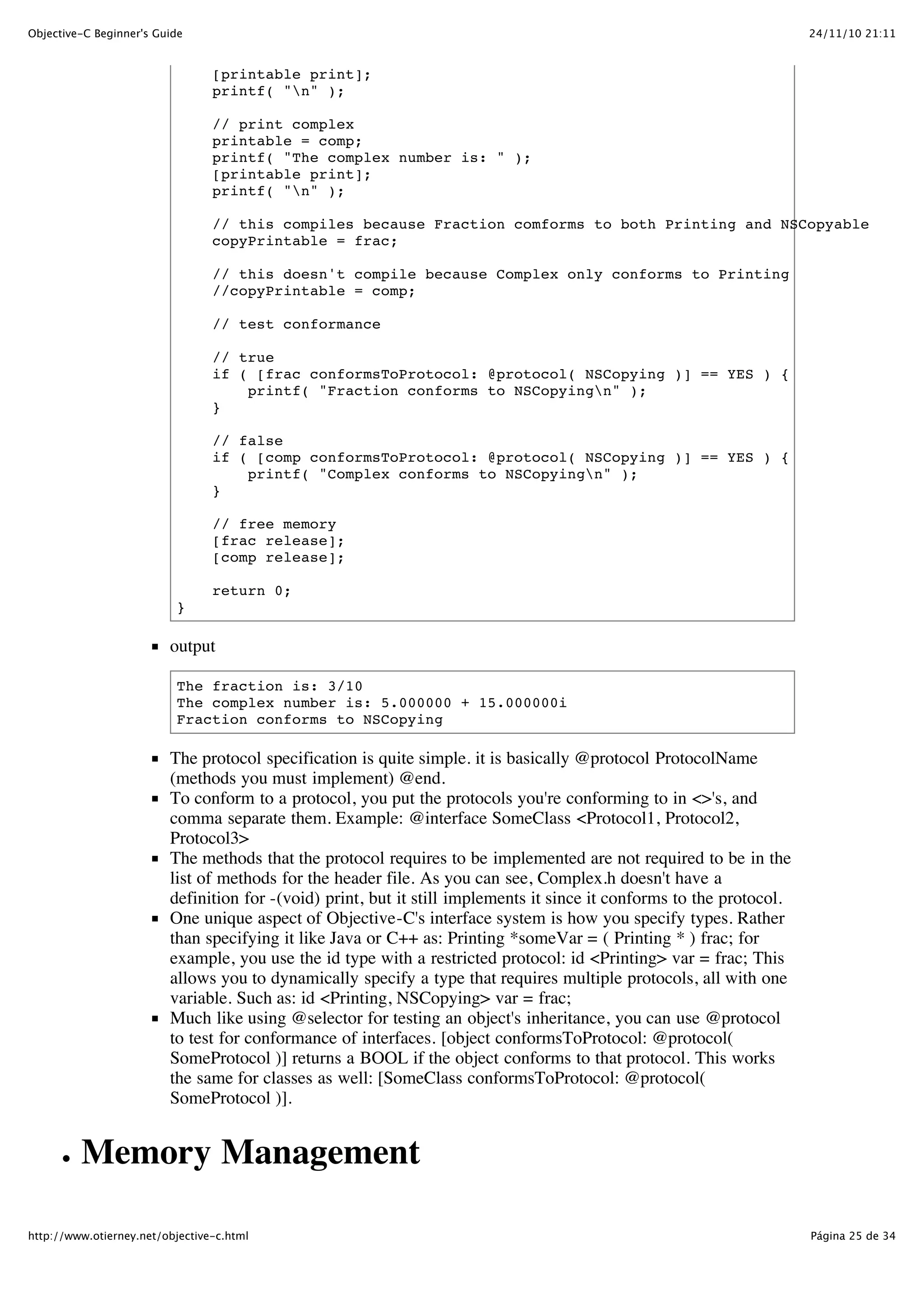 24/11/10 21:11Objective-C Beginner's Guide Página 25 de 34http://www.otierney.net/objective-c.html [printable print]; printf( "n" ); // print complex printable = comp; printf( "The complex number is: " ); [printable print]; printf( "n" ); // this compiles because Fraction comforms to both Printing and NSCopyable copyPrintable = frac; // this doesn't compile because Complex only conforms to Printing //copyPrintable = comp; // test conformance // true if ( [frac conformsToProtocol: @protocol( NSCopying )] == YES ) { printf( "Fraction conforms to NSCopyingn" ); } // false if ( [comp conformsToProtocol: @protocol( NSCopying )] == YES ) { printf( "Complex conforms to NSCopyingn" ); } // free memory [frac release]; [comp release]; return 0; } output The fraction is: 3/10 The complex number is: 5.000000 + 15.000000i Fraction conforms to NSCopying The protocol specification is quite simple. it is basically @protocol ProtocolName (methods you must implement) @end. To conform to a protocol, you put the protocols you're conforming to in <>'s, and comma separate them. Example: @interface SomeClass <Protocol1, Protocol2, Protocol3> The methods that the protocol requires to be implemented are not required to be in the list of methods for the header file. As you can see, Complex.h doesn't have a definition for -(void) print, but it still implements it since it conforms to the protocol. One unique aspect of Objective-C's interface system is how you specify types. Rather than specifying it like Java or C++ as: Printing *someVar = ( Printing * ) frac; for example, you use the id type with a restricted protocol: id <Printing> var = frac; This allows you to dynamically specify a type that requires multiple protocols, all with one variable. Such as: id <Printing, NSCopying> var = frac; Much like using @selector for testing an object's inheritance, you can use @protocol to test for conformance of interfaces. [object conformsToProtocol: @protocol( SomeProtocol )] returns a BOOL if the object conforms to that protocol. This works the same for classes as well: [SomeClass conformsToProtocol: @protocol( SomeProtocol )]. Memory Management 