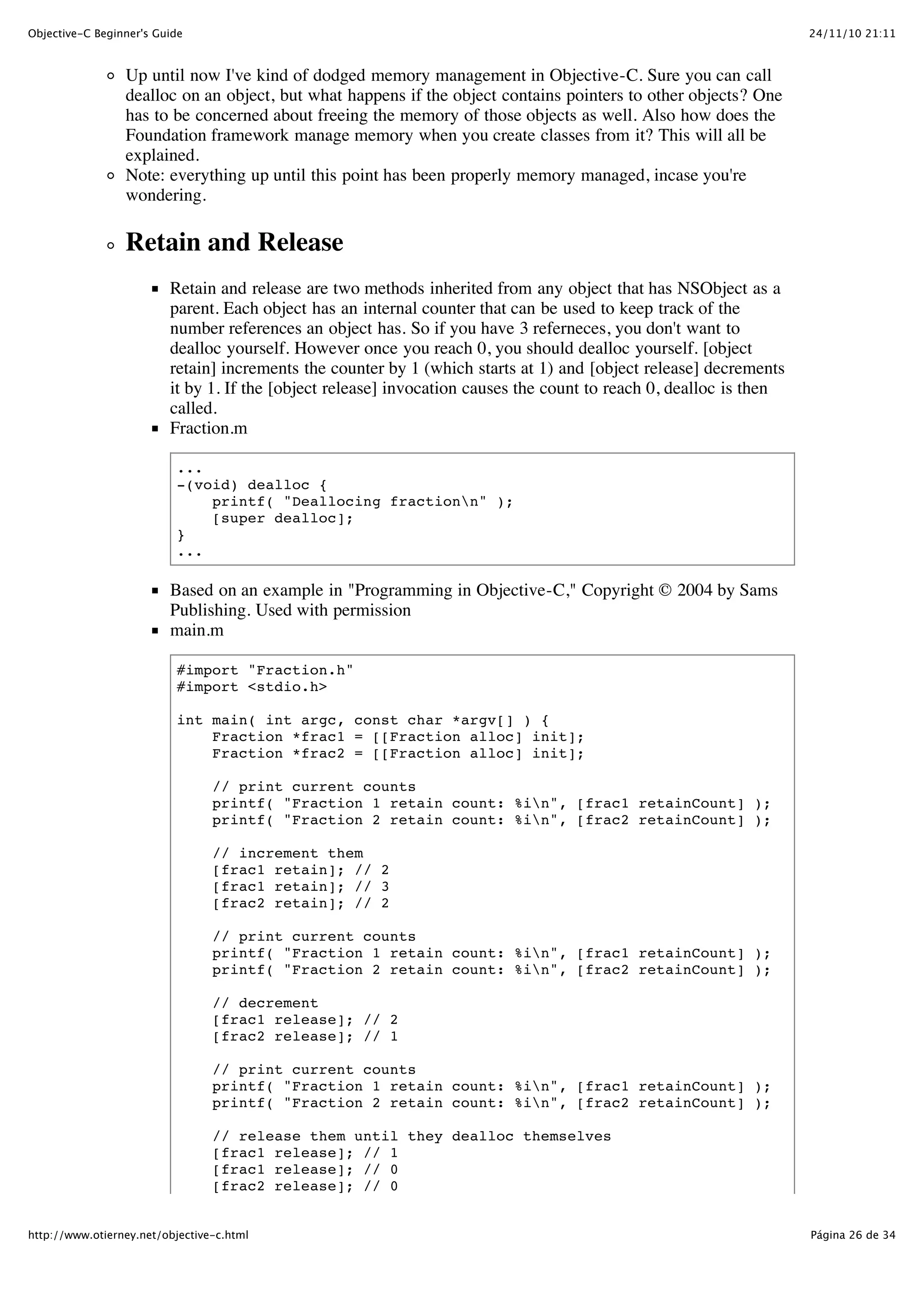 24/11/10 21:11Objective-C Beginner's Guide Página 26 de 34http://www.otierney.net/objective-c.html Up until now I've kind of dodged memory management in Objective-C. Sure you can call dealloc on an object, but what happens if the object contains pointers to other objects? One has to be concerned about freeing the memory of those objects as well. Also how does the Foundation framework manage memory when you create classes from it? This will all be explained. Note: everything up until this point has been properly memory managed, incase you're wondering. Retain and Release Retain and release are two methods inherited from any object that has NSObject as a parent. Each object has an internal counter that can be used to keep track of the number references an object has. So if you have 3 referneces, you don't want to dealloc yourself. However once you reach 0, you should dealloc yourself. [object retain] increments the counter by 1 (which starts at 1) and [object release] decrements it by 1. If the [object release] invocation causes the count to reach 0, dealloc is then called. Fraction.m ... -(void) dealloc { printf( "Deallocing fractionn" ); [super dealloc]; } ... Based on an example in "Programming in Objective-C," Copyright © 2004 by Sams Publishing. Used with permission main.m #import "Fraction.h" #import <stdio.h> int main( int argc, const char *argv[] ) { Fraction *frac1 = [[Fraction alloc] init]; Fraction *frac2 = [[Fraction alloc] init]; // print current counts printf( "Fraction 1 retain count: %in", [frac1 retainCount] ); printf( "Fraction 2 retain count: %in", [frac2 retainCount] ); // increment them [frac1 retain]; // 2 [frac1 retain]; // 3 [frac2 retain]; // 2 // print current counts printf( "Fraction 1 retain count: %in", [frac1 retainCount] ); printf( "Fraction 2 retain count: %in", [frac2 retainCount] ); // decrement [frac1 release]; // 2 [frac2 release]; // 1 // print current counts printf( "Fraction 1 retain count: %in", [frac1 retainCount] ); printf( "Fraction 2 retain count: %in", [frac2 retainCount] ); // release them until they dealloc themselves [frac1 release]; // 1 [frac1 release]; // 0 [frac2 release]; // 0 