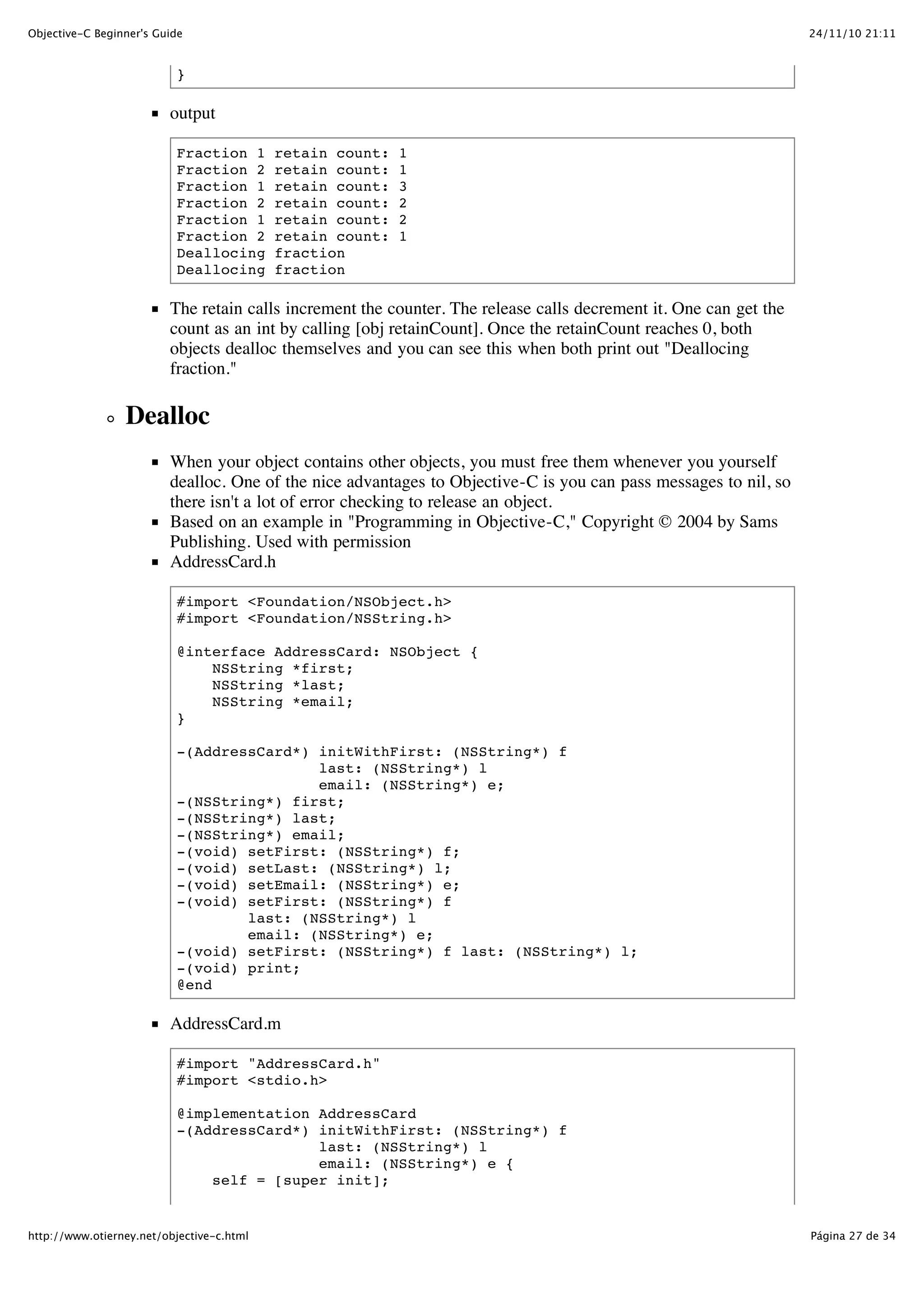24/11/10 21:11Objective-C Beginner's Guide Página 27 de 34http://www.otierney.net/objective-c.html } output Fraction 1 retain count: 1 Fraction 2 retain count: 1 Fraction 1 retain count: 3 Fraction 2 retain count: 2 Fraction 1 retain count: 2 Fraction 2 retain count: 1 Deallocing fraction Deallocing fraction The retain calls increment the counter. The release calls decrement it. One can get the count as an int by calling [obj retainCount]. Once the retainCount reaches 0, both objects dealloc themselves and you can see this when both print out "Deallocing fraction." Dealloc When your object contains other objects, you must free them whenever you yourself dealloc. One of the nice advantages to Objective-C is you can pass messages to nil, so there isn't a lot of error checking to release an object. Based on an example in "Programming in Objective-C," Copyright © 2004 by Sams Publishing. Used with permission AddressCard.h #import <Foundation/NSObject.h> #import <Foundation/NSString.h> @interface AddressCard: NSObject { NSString *first; NSString *last; NSString *email; } -(AddressCard*) initWithFirst: (NSString*) f last: (NSString*) l email: (NSString*) e; -(NSString*) first; -(NSString*) last; -(NSString*) email; -(void) setFirst: (NSString*) f; -(void) setLast: (NSString*) l; -(void) setEmail: (NSString*) e; -(void) setFirst: (NSString*) f last: (NSString*) l email: (NSString*) e; -(void) setFirst: (NSString*) f last: (NSString*) l; -(void) print; @end AddressCard.m #import "AddressCard.h" #import <stdio.h> @implementation AddressCard -(AddressCard*) initWithFirst: (NSString*) f last: (NSString*) l email: (NSString*) e { self = [super init]; 