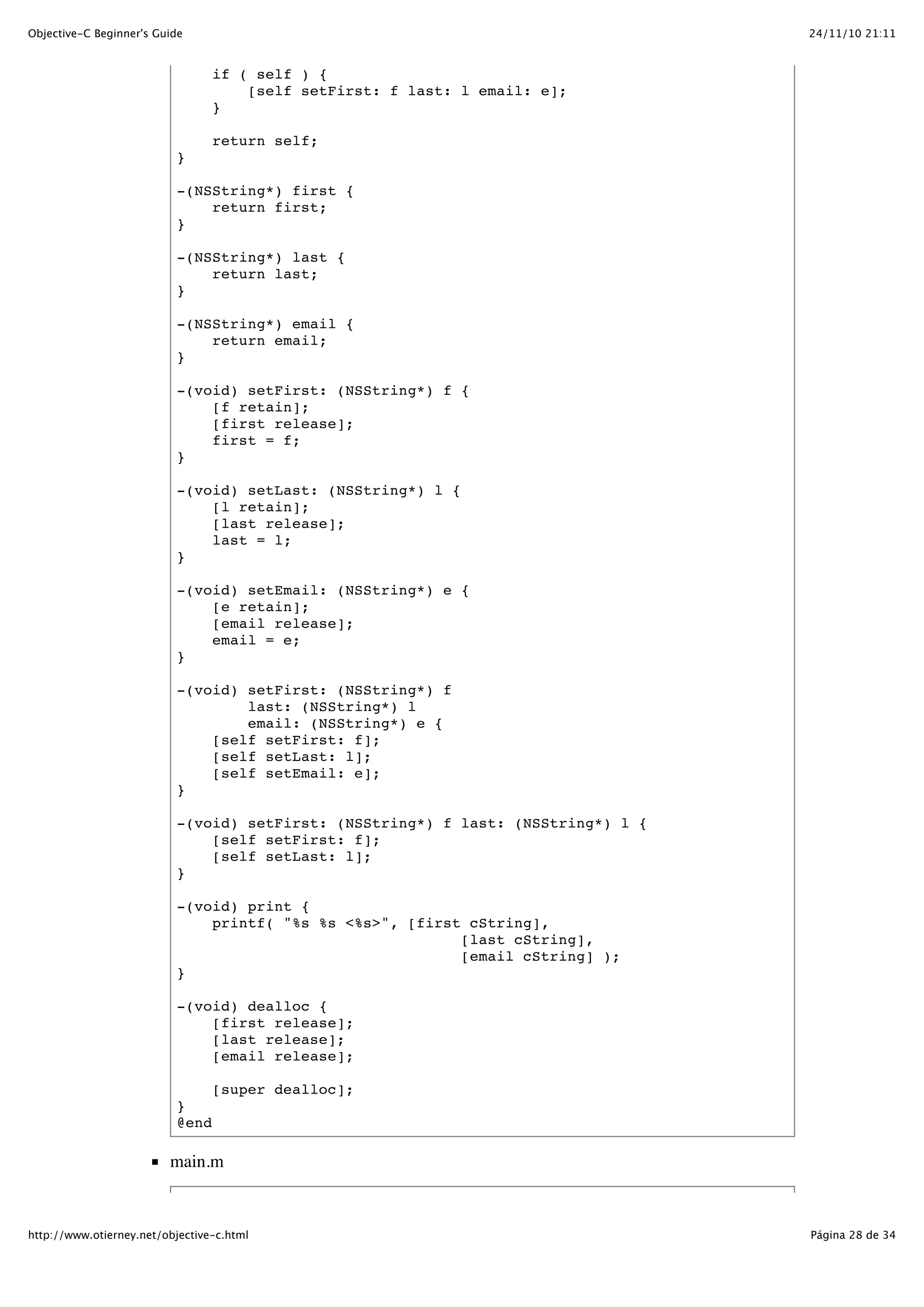 24/11/10 21:11Objective-C Beginner's Guide Página 28 de 34http://www.otierney.net/objective-c.html if ( self ) { [self setFirst: f last: l email: e]; } return self; } -(NSString*) first { return first; } -(NSString*) last { return last; } -(NSString*) email { return email; } -(void) setFirst: (NSString*) f { [f retain]; [first release]; first = f; } -(void) setLast: (NSString*) l { [l retain]; [last release]; last = l; } -(void) setEmail: (NSString*) e { [e retain]; [email release]; email = e; } -(void) setFirst: (NSString*) f last: (NSString*) l email: (NSString*) e { [self setFirst: f]; [self setLast: l]; [self setEmail: e]; } -(void) setFirst: (NSString*) f last: (NSString*) l { [self setFirst: f]; [self setLast: l]; } -(void) print { printf( "%s %s <%s>", [first cString], [last cString], [email cString] ); } -(void) dealloc { [first release]; [last release]; [email release]; [super dealloc]; } @end main.m 