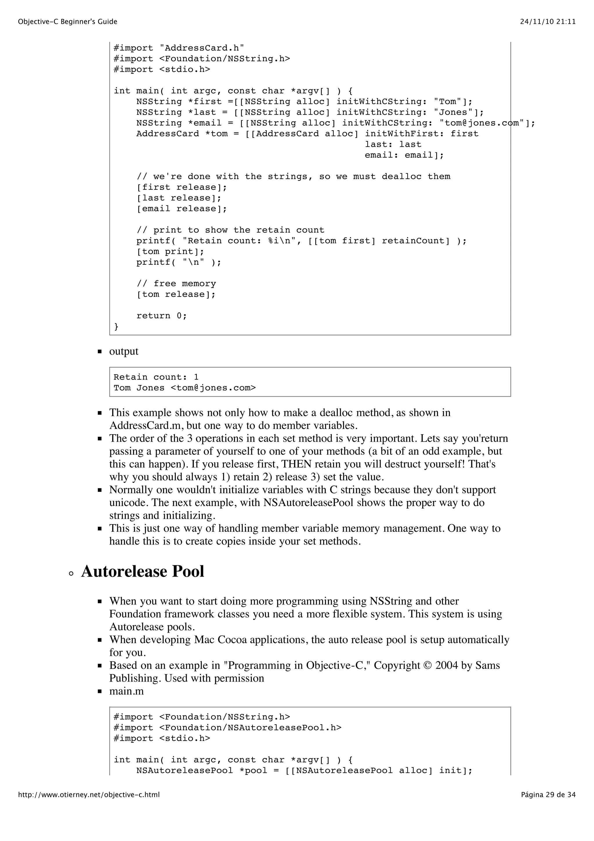 24/11/10 21:11Objective-C Beginner's Guide Página 29 de 34http://www.otierney.net/objective-c.html #import "AddressCard.h" #import <Foundation/NSString.h> #import <stdio.h> int main( int argc, const char *argv[] ) { NSString *first =[[NSString alloc] initWithCString: "Tom"]; NSString *last = [[NSString alloc] initWithCString: "Jones"]; NSString *email = [[NSString alloc] initWithCString: "tom@jones.com"]; AddressCard *tom = [[AddressCard alloc] initWithFirst: first last: last email: email]; // we're done with the strings, so we must dealloc them [first release]; [last release]; [email release]; // print to show the retain count printf( "Retain count: %in", [[tom first] retainCount] ); [tom print]; printf( "n" ); // free memory [tom release]; return 0; } output Retain count: 1 Tom Jones <tom@jones.com> This example shows not only how to make a dealloc method, as shown in AddressCard.m, but one way to do member variables. The order of the 3 operations in each set method is very important. Lets say you'return passing a parameter of yourself to one of your methods (a bit of an odd example, but this can happen). If you release first, THEN retain you will destruct yourself! That's why you should always 1) retain 2) release 3) set the value. Normally one wouldn't initialize variables with C strings because they don't support unicode. The next example, with NSAutoreleasePool shows the proper way to do strings and initializing. This is just one way of handling member variable memory management. One way to handle this is to create copies inside your set methods. Autorelease Pool When you want to start doing more programming using NSString and other Foundation framework classes you need a more flexible system. This system is using Autorelease pools. When developing Mac Cocoa applications, the auto release pool is setup automatically for you. Based on an example in "Programming in Objective-C," Copyright © 2004 by Sams Publishing. Used with permission main.m #import <Foundation/NSString.h> #import <Foundation/NSAutoreleasePool.h> #import <stdio.h> int main( int argc, const char *argv[] ) { NSAutoreleasePool *pool = [[NSAutoreleasePool alloc] init]; 