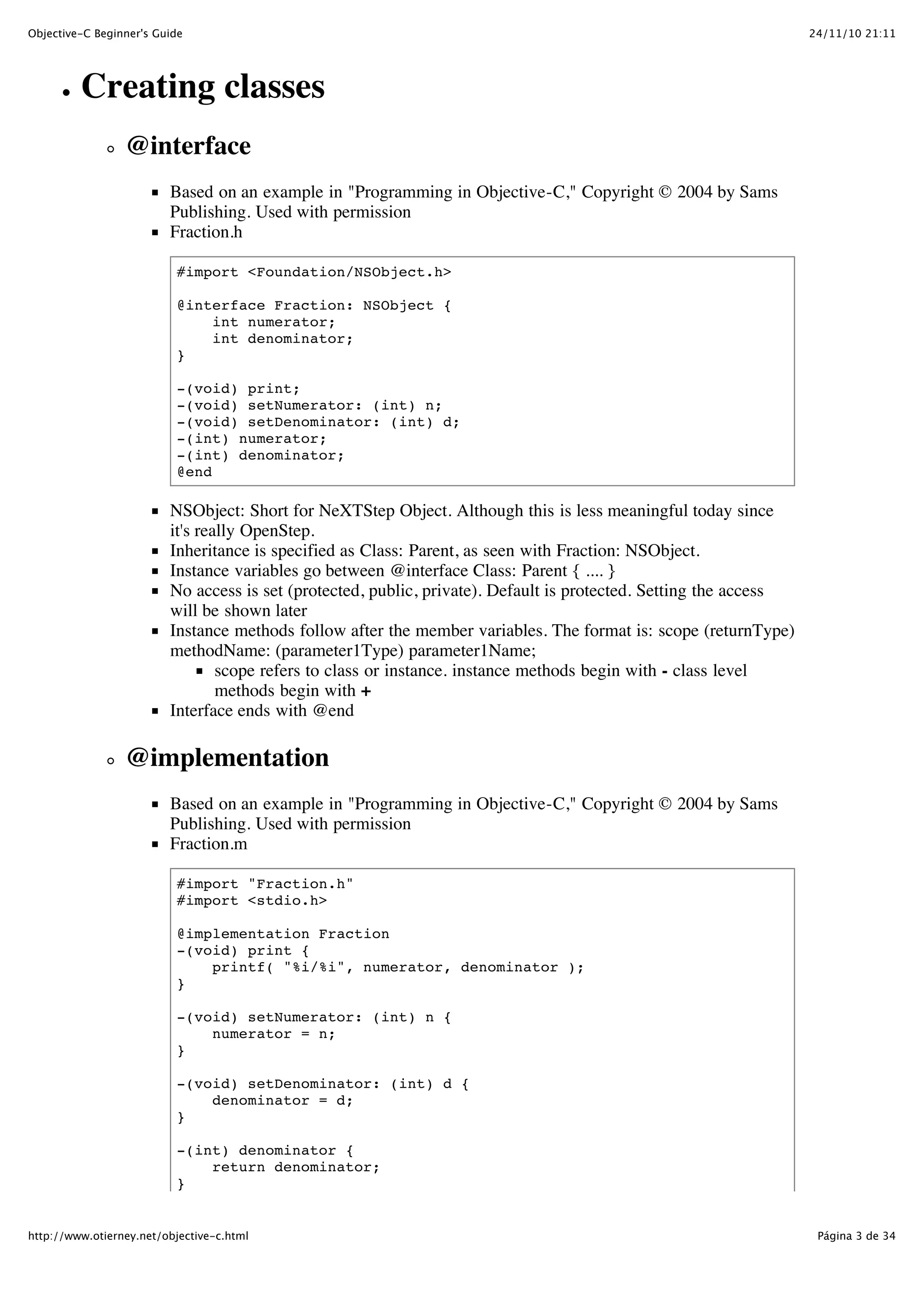 24/11/10 21:11Objective-C Beginner's Guide Página 3 de 34http://www.otierney.net/objective-c.html Creating classes @interface Based on an example in "Programming in Objective-C," Copyright © 2004 by Sams Publishing. Used with permission Fraction.h #import <Foundation/NSObject.h> @interface Fraction: NSObject { int numerator; int denominator; } -(void) print; -(void) setNumerator: (int) n; -(void) setDenominator: (int) d; -(int) numerator; -(int) denominator; @end NSObject: Short for NeXTStep Object. Although this is less meaningful today since it's really OpenStep. Inheritance is specified as Class: Parent, as seen with Fraction: NSObject. Instance variables go between @interface Class: Parent { .... } No access is set (protected, public, private). Default is protected. Setting the access will be shown later Instance methods follow after the member variables. The format is: scope (returnType) methodName: (parameter1Type) parameter1Name; scope refers to class or instance. instance methods begin with - class level methods begin with + Interface ends with @end @implementation Based on an example in "Programming in Objective-C," Copyright © 2004 by Sams Publishing. Used with permission Fraction.m #import "Fraction.h" #import <stdio.h> @implementation Fraction -(void) print { printf( "%i/%i", numerator, denominator ); } -(void) setNumerator: (int) n { numerator = n; } -(void) setDenominator: (int) d { denominator = d; } -(int) denominator { return denominator; } 