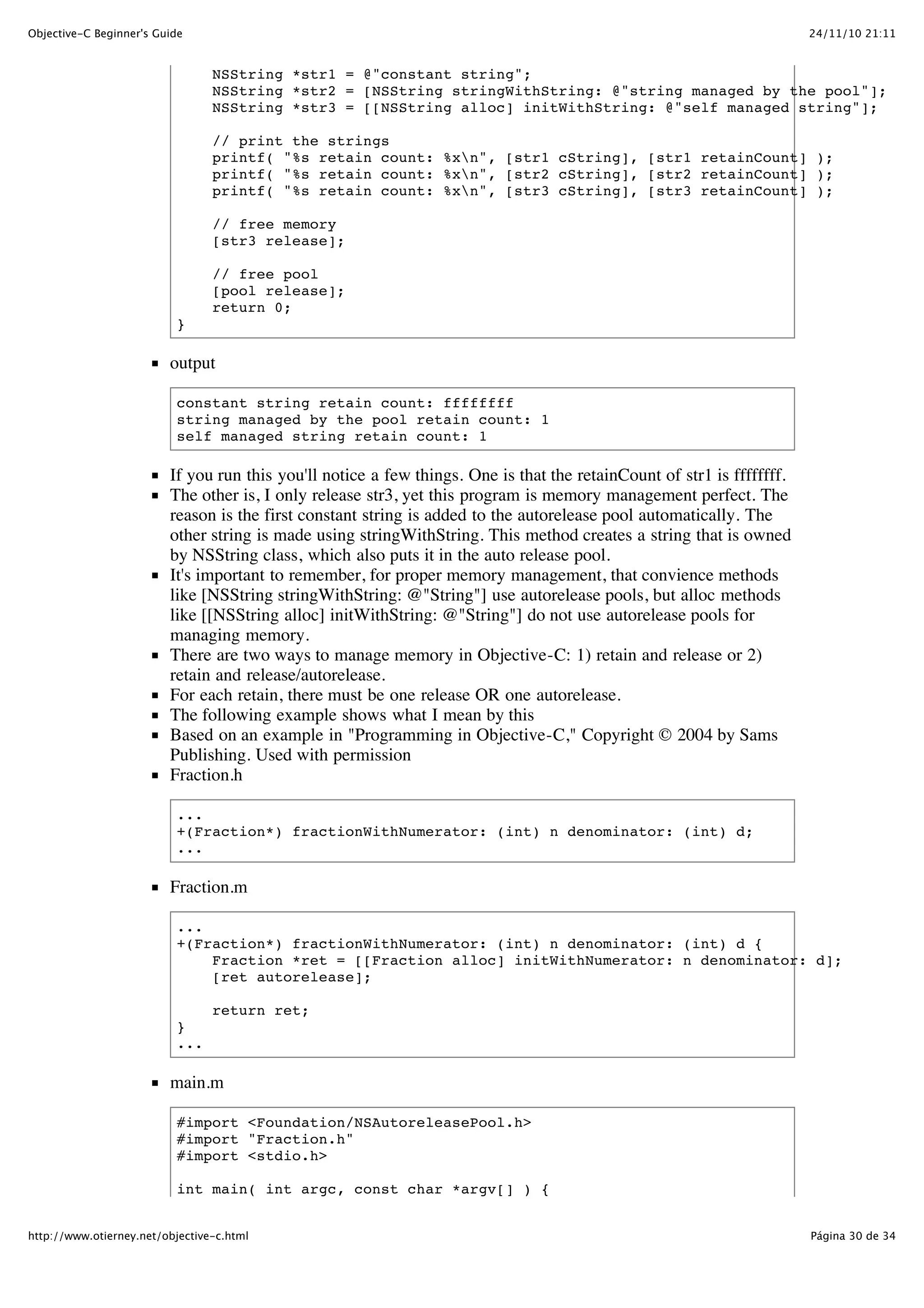 24/11/10 21:11Objective-C Beginner's Guide Página 30 de 34http://www.otierney.net/objective-c.html NSString *str1 = @"constant string"; NSString *str2 = [NSString stringWithString: @"string managed by the pool"]; NSString *str3 = [[NSString alloc] initWithString: @"self managed string"]; // print the strings printf( "%s retain count: %xn", [str1 cString], [str1 retainCount] ); printf( "%s retain count: %xn", [str2 cString], [str2 retainCount] ); printf( "%s retain count: %xn", [str3 cString], [str3 retainCount] ); // free memory [str3 release]; // free pool [pool release]; return 0; } output constant string retain count: ffffffff string managed by the pool retain count: 1 self managed string retain count: 1 If you run this you'll notice a few things. One is that the retainCount of str1 is ffffffff. The other is, I only release str3, yet this program is memory management perfect. The reason is the first constant string is added to the autorelease pool automatically. The other string is made using stringWithString. This method creates a string that is owned by NSString class, which also puts it in the auto release pool. It's important to remember, for proper memory management, that convience methods like [NSString stringWithString: @"String"] use autorelease pools, but alloc methods like [[NSString alloc] initWithString: @"String"] do not use autorelease pools for managing memory. There are two ways to manage memory in Objective-C: 1) retain and release or 2) retain and release/autorelease. For each retain, there must be one release OR one autorelease. The following example shows what I mean by this Based on an example in "Programming in Objective-C," Copyright © 2004 by Sams Publishing. Used with permission Fraction.h ... +(Fraction*) fractionWithNumerator: (int) n denominator: (int) d; ... Fraction.m ... +(Fraction*) fractionWithNumerator: (int) n denominator: (int) d { Fraction *ret = [[Fraction alloc] initWithNumerator: n denominator: d]; [ret autorelease]; return ret; } ... main.m #import <Foundation/NSAutoreleasePool.h> #import "Fraction.h" #import <stdio.h> int main( int argc, const char *argv[] ) { 