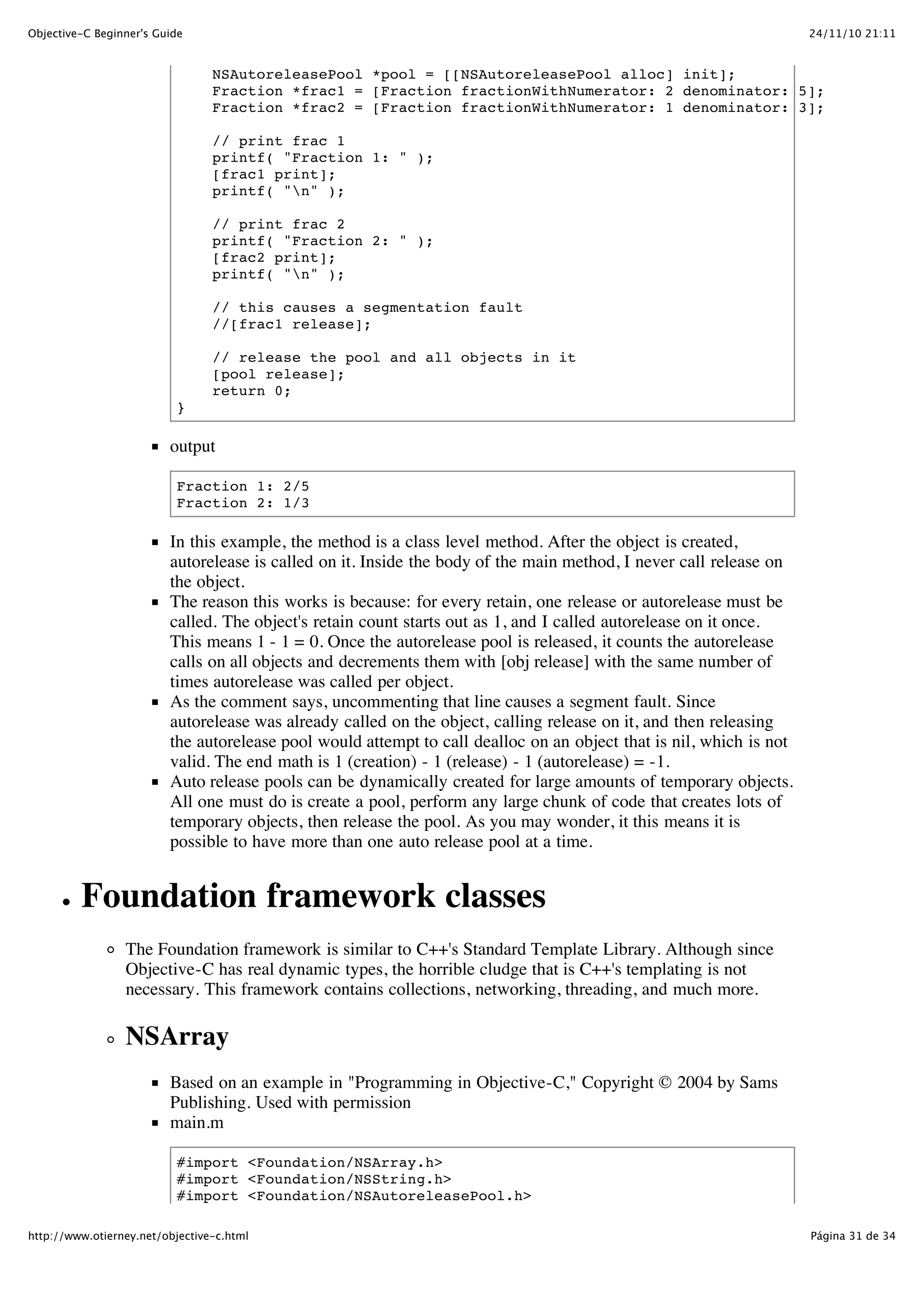 24/11/10 21:11Objective-C Beginner's Guide Página 31 de 34http://www.otierney.net/objective-c.html NSAutoreleasePool *pool = [[NSAutoreleasePool alloc] init]; Fraction *frac1 = [Fraction fractionWithNumerator: 2 denominator: 5]; Fraction *frac2 = [Fraction fractionWithNumerator: 1 denominator: 3]; // print frac 1 printf( "Fraction 1: " ); [frac1 print]; printf( "n" ); // print frac 2 printf( "Fraction 2: " ); [frac2 print]; printf( "n" ); // this causes a segmentation fault //[frac1 release]; // release the pool and all objects in it [pool release]; return 0; } output Fraction 1: 2/5 Fraction 2: 1/3 In this example, the method is a class level method. After the object is created, autorelease is called on it. Inside the body of the main method, I never call release on the object. The reason this works is because: for every retain, one release or autorelease must be called. The object's retain count starts out as 1, and I called autorelease on it once. This means 1 - 1 = 0. Once the autorelease pool is released, it counts the autorelease calls on all objects and decrements them with [obj release] with the same number of times autorelease was called per object. As the comment says, uncommenting that line causes a segment fault. Since autorelease was already called on the object, calling release on it, and then releasing the autorelease pool would attempt to call dealloc on an object that is nil, which is not valid. The end math is 1 (creation) - 1 (release) - 1 (autorelease) = -1. Auto release pools can be dynamically created for large amounts of temporary objects. All one must do is create a pool, perform any large chunk of code that creates lots of temporary objects, then release the pool. As you may wonder, it this means it is possible to have more than one auto release pool at a time. Foundation framework classes The Foundation framework is similar to C++'s Standard Template Library. Although since Objective-C has real dynamic types, the horrible cludge that is C++'s templating is not necessary. This framework contains collections, networking, threading, and much more. NSArray Based on an example in "Programming in Objective-C," Copyright © 2004 by Sams Publishing. Used with permission main.m #import <Foundation/NSArray.h> #import <Foundation/NSString.h> #import <Foundation/NSAutoreleasePool.h> 