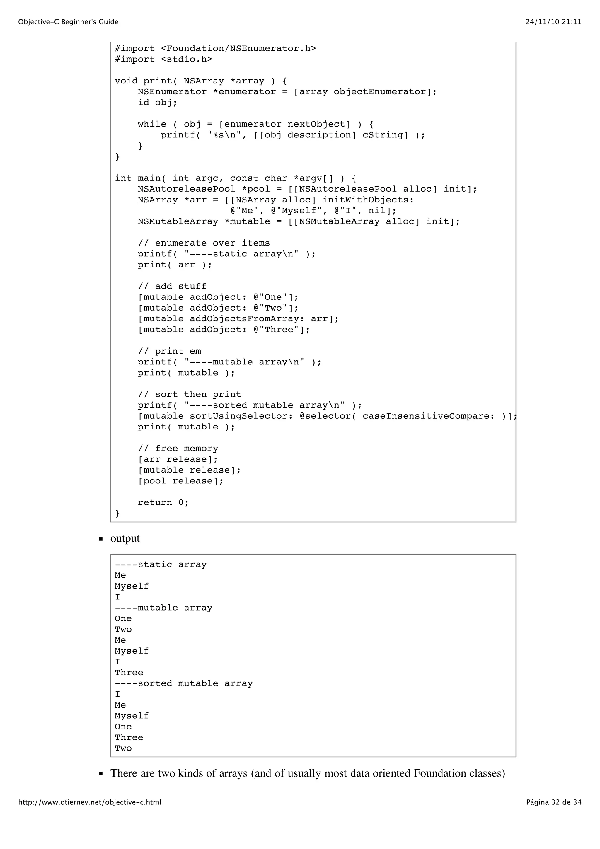 24/11/10 21:11Objective-C Beginner's Guide Página 32 de 34http://www.otierney.net/objective-c.html #import <Foundation/NSEnumerator.h> #import <stdio.h> void print( NSArray *array ) { NSEnumerator *enumerator = [array objectEnumerator]; id obj; while ( obj = [enumerator nextObject] ) { printf( "%sn", [[obj description] cString] ); } } int main( int argc, const char *argv[] ) { NSAutoreleasePool *pool = [[NSAutoreleasePool alloc] init]; NSArray *arr = [[NSArray alloc] initWithObjects: @"Me", @"Myself", @"I", nil]; NSMutableArray *mutable = [[NSMutableArray alloc] init]; // enumerate over items printf( "----static arrayn" ); print( arr ); // add stuff [mutable addObject: @"One"]; [mutable addObject: @"Two"]; [mutable addObjectsFromArray: arr]; [mutable addObject: @"Three"]; // print em printf( "----mutable arrayn" ); print( mutable ); // sort then print printf( "----sorted mutable arrayn" ); [mutable sortUsingSelector: @selector( caseInsensitiveCompare: )]; print( mutable ); // free memory [arr release]; [mutable release]; [pool release]; return 0; } output ----static array Me Myself I ----mutable array One Two Me Myself I Three ----sorted mutable array I Me Myself One Three Two There are two kinds of arrays (and of usually most data oriented Foundation classes) 