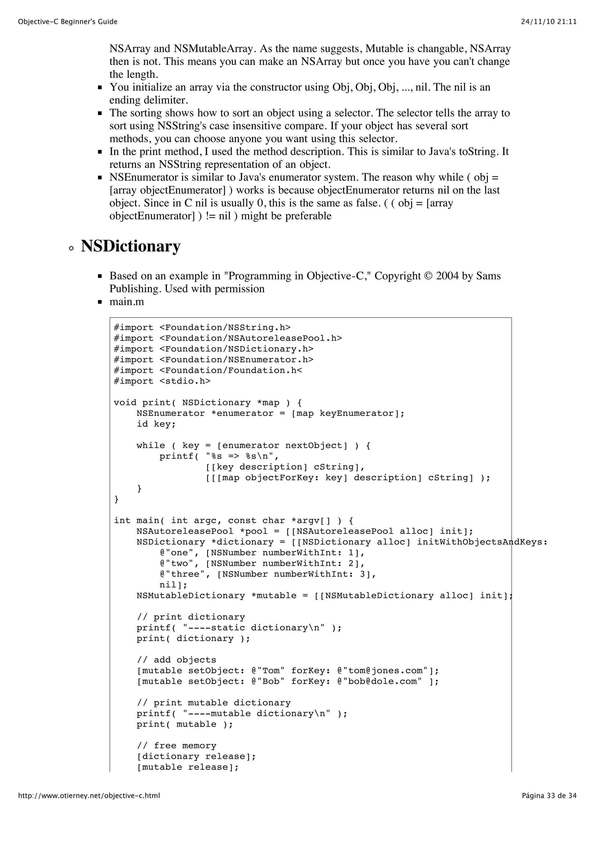 24/11/10 21:11Objective-C Beginner's Guide Página 33 de 34http://www.otierney.net/objective-c.html NSArray and NSMutableArray. As the name suggests, Mutable is changable, NSArray then is not. This means you can make an NSArray but once you have you can't change the length. You initialize an array via the constructor using Obj, Obj, Obj, ..., nil. The nil is an ending delimiter. The sorting shows how to sort an object using a selector. The selector tells the array to sort using NSString's case insensitive compare. If your object has several sort methods, you can choose anyone you want using this selector. In the print method, I used the method description. This is similar to Java's toString. It returns an NSString representation of an object. NSEnumerator is similar to Java's enumerator system. The reason why while ( obj = [array objectEnumerator] ) works is because objectEnumerator returns nil on the last object. Since in C nil is usually 0, this is the same as false. ( ( obj = [array objectEnumerator] ) != nil ) might be preferable NSDictionary Based on an example in "Programming in Objective-C," Copyright © 2004 by Sams Publishing. Used with permission main.m #import <Foundation/NSString.h> #import <Foundation/NSAutoreleasePool.h> #import <Foundation/NSDictionary.h> #import <Foundation/NSEnumerator.h> #import <Foundation/Foundation.h< #import <stdio.h> void print( NSDictionary *map ) { NSEnumerator *enumerator = [map keyEnumerator]; id key; while ( key = [enumerator nextObject] ) { printf( "%s => %sn", [[key description] cString], [[[map objectForKey: key] description] cString] ); } } int main( int argc, const char *argv[] ) { NSAutoreleasePool *pool = [[NSAutoreleasePool alloc] init]; NSDictionary *dictionary = [[NSDictionary alloc] initWithObjectsAndKeys: @"one", [NSNumber numberWithInt: 1], @"two", [NSNumber numberWithInt: 2], @"three", [NSNumber numberWithInt: 3], nil]; NSMutableDictionary *mutable = [[NSMutableDictionary alloc] init]; // print dictionary printf( "----static dictionaryn" ); print( dictionary ); // add objects [mutable setObject: @"Tom" forKey: @"tom@jones.com"]; [mutable setObject: @"Bob" forKey: @"bob@dole.com" ]; // print mutable dictionary printf( "----mutable dictionaryn" ); print( mutable ); // free memory [dictionary release]; [mutable release]; 
