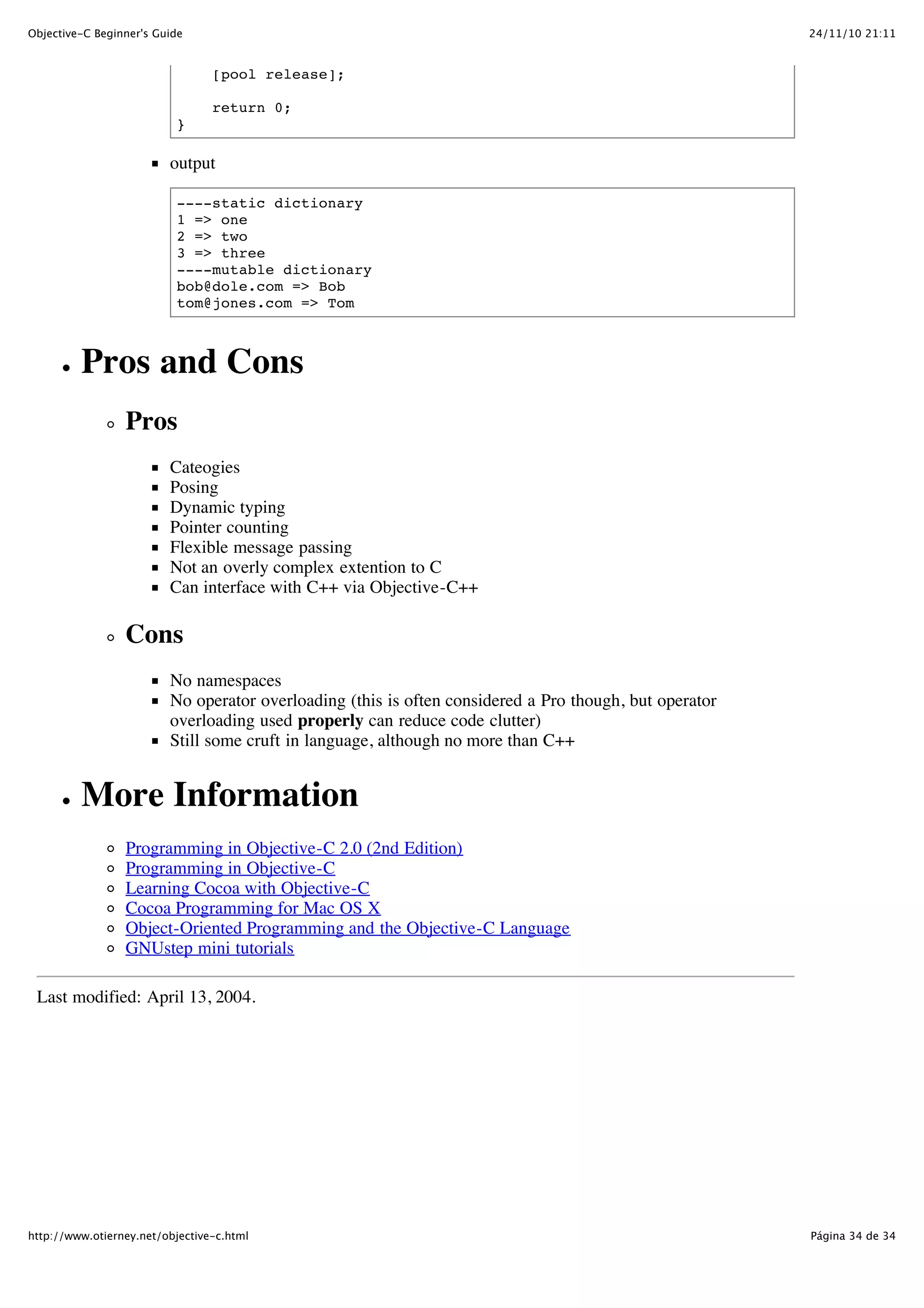 24/11/10 21:11Objective-C Beginner's Guide Página 34 de 34http://www.otierney.net/objective-c.html [pool release]; return 0; } output ----static dictionary 1 => one 2 => two 3 => three ----mutable dictionary bob@dole.com => Bob tom@jones.com => Tom Pros and Cons Pros Cateogies Posing Dynamic typing Pointer counting Flexible message passing Not an overly complex extention to C Can interface with C++ via Objective-C++ Cons No namespaces No operator overloading (this is often considered a Pro though, but operator overloading used properly can reduce code clutter) Still some cruft in language, although no more than C++ More Information Programming in Objective-C 2.0 (2nd Edition) Programming in Objective-C Learning Cocoa with Objective-C Cocoa Programming for Mac OS X Object-Oriented Programming and the Objective-C Language GNUstep mini tutorials Last modified: April 13, 2004. 