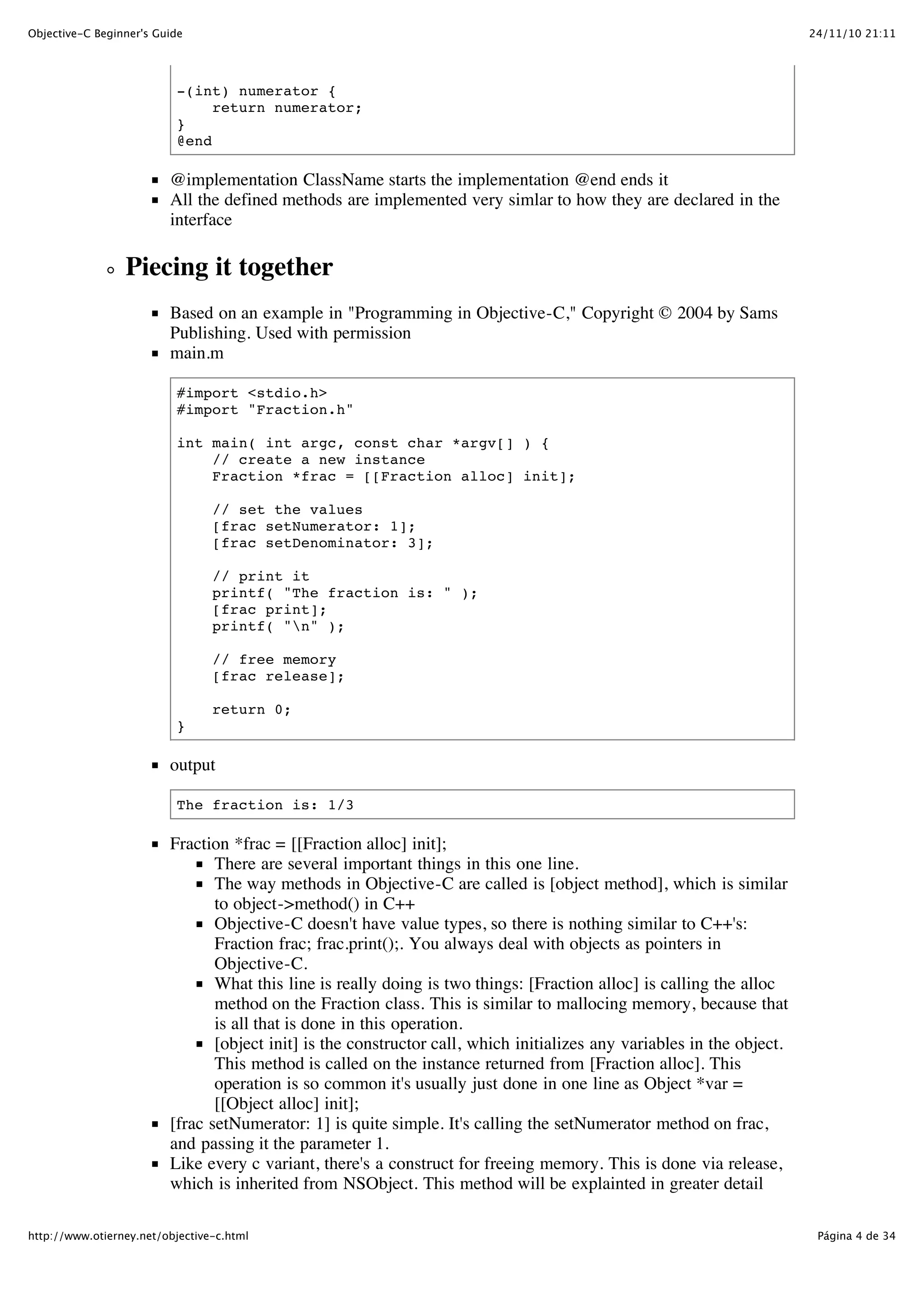 24/11/10 21:11Objective-C Beginner's Guide Página 4 de 34http://www.otierney.net/objective-c.html -(int) numerator { return numerator; } @end @implementation ClassName starts the implementation @end ends it All the defined methods are implemented very simlar to how they are declared in the interface Piecing it together Based on an example in "Programming in Objective-C," Copyright © 2004 by Sams Publishing. Used with permission main.m #import <stdio.h> #import "Fraction.h" int main( int argc, const char *argv[] ) { // create a new instance Fraction *frac = [[Fraction alloc] init]; // set the values [frac setNumerator: 1]; [frac setDenominator: 3]; // print it printf( "The fraction is: " ); [frac print]; printf( "n" ); // free memory [frac release]; return 0; } output The fraction is: 1/3 Fraction *frac = [[Fraction alloc] init]; There are several important things in this one line. The way methods in Objective-C are called is [object method], which is similar to object->method() in C++ Objective-C doesn't have value types, so there is nothing similar to C++'s: Fraction frac; frac.print();. You always deal with objects as pointers in Objective-C. What this line is really doing is two things: [Fraction alloc] is calling the alloc method on the Fraction class. This is similar to mallocing memory, because that is all that is done in this operation. [object init] is the constructor call, which initializes any variables in the object. This method is called on the instance returned from [Fraction alloc]. This operation is so common it's usually just done in one line as Object *var = [[Object alloc] init]; [frac setNumerator: 1] is quite simple. It's calling the setNumerator method on frac, and passing it the parameter 1. Like every c variant, there's a construct for freeing memory. This is done via release, which is inherited from NSObject. This method will be explainted in greater detail 