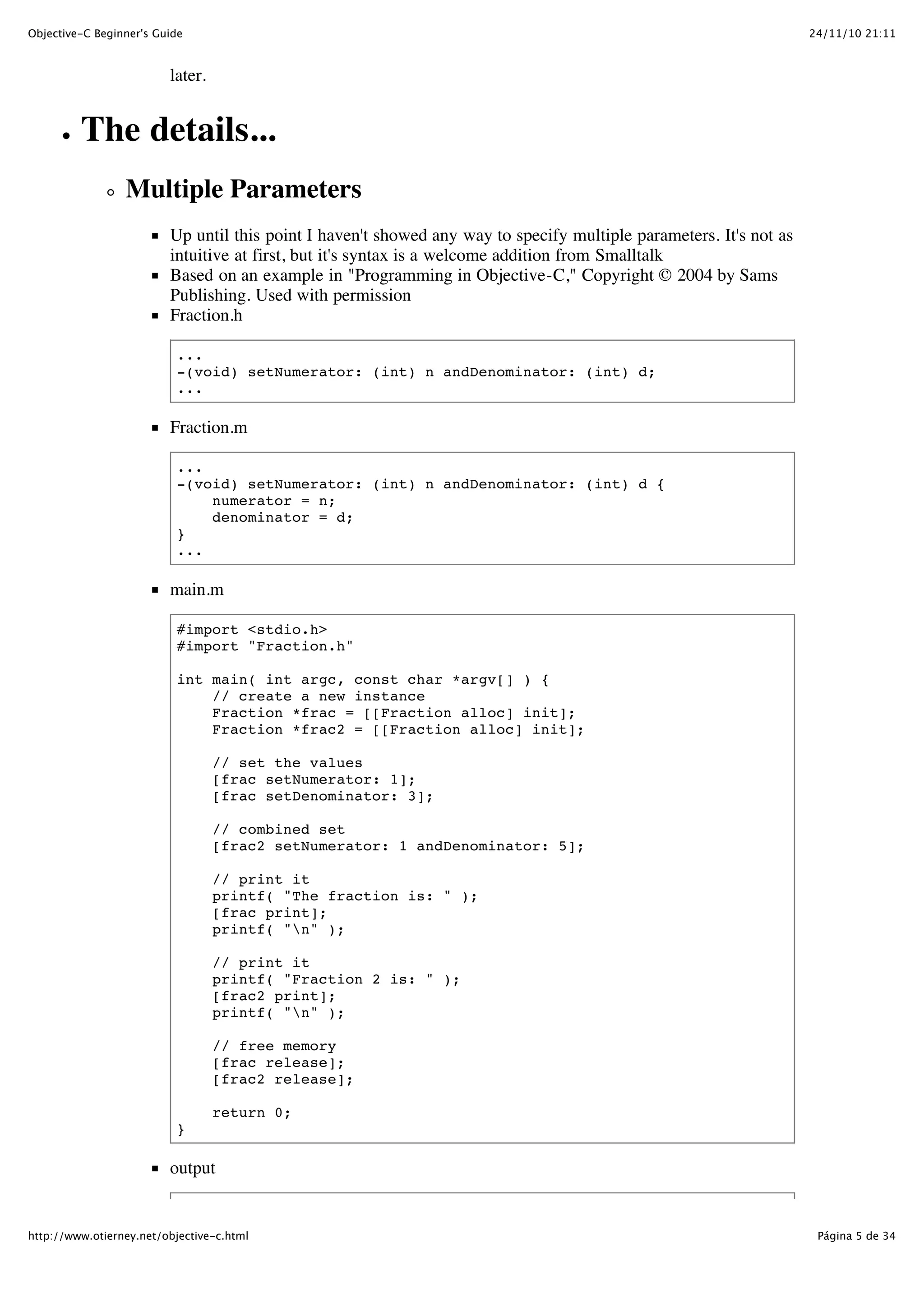 24/11/10 21:11Objective-C Beginner's Guide Página 5 de 34http://www.otierney.net/objective-c.html later. The details... Multiple Parameters Up until this point I haven't showed any way to specify multiple parameters. It's not as intuitive at first, but it's syntax is a welcome addition from Smalltalk Based on an example in "Programming in Objective-C," Copyright © 2004 by Sams Publishing. Used with permission Fraction.h ... -(void) setNumerator: (int) n andDenominator: (int) d; ... Fraction.m ... -(void) setNumerator: (int) n andDenominator: (int) d { numerator = n; denominator = d; } ... main.m #import <stdio.h> #import "Fraction.h" int main( int argc, const char *argv[] ) { // create a new instance Fraction *frac = [[Fraction alloc] init]; Fraction *frac2 = [[Fraction alloc] init]; // set the values [frac setNumerator: 1]; [frac setDenominator: 3]; // combined set [frac2 setNumerator: 1 andDenominator: 5]; // print it printf( "The fraction is: " ); [frac print]; printf( "n" ); // print it printf( "Fraction 2 is: " ); [frac2 print]; printf( "n" ); // free memory [frac release]; [frac2 release]; return 0; } output 