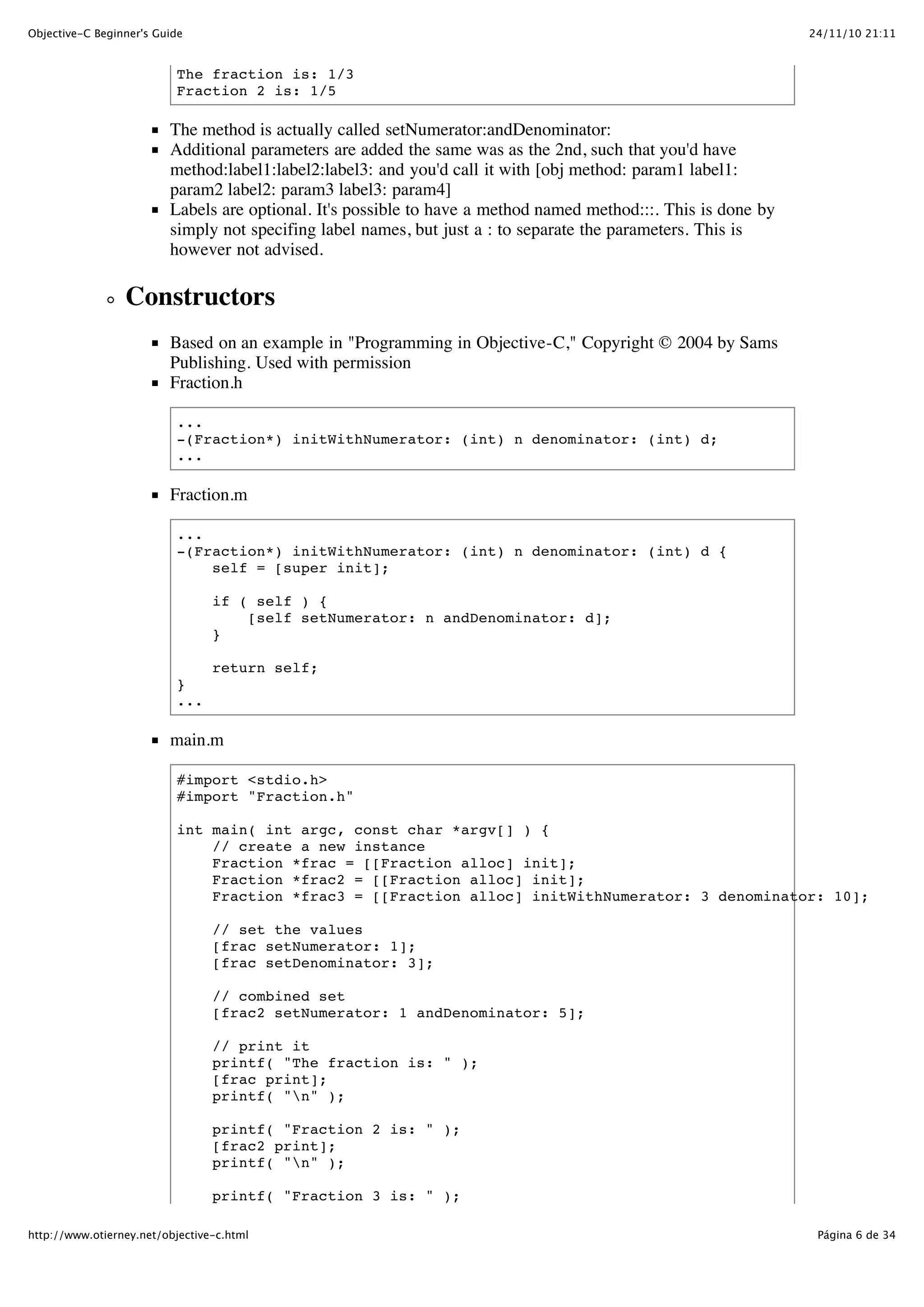 24/11/10 21:11Objective-C Beginner's Guide Página 6 de 34http://www.otierney.net/objective-c.html The fraction is: 1/3 Fraction 2 is: 1/5 The method is actually called setNumerator:andDenominator: Additional parameters are added the same was as the 2nd, such that you'd have method:label1:label2:label3: and you'd call it with [obj method: param1 label1: param2 label2: param3 label3: param4] Labels are optional. It's possible to have a method named method:::. This is done by simply not specifing label names, but just a : to separate the parameters. This is however not advised. Constructors Based on an example in "Programming in Objective-C," Copyright © 2004 by Sams Publishing. Used with permission Fraction.h ... -(Fraction*) initWithNumerator: (int) n denominator: (int) d; ... Fraction.m ... -(Fraction*) initWithNumerator: (int) n denominator: (int) d { self = [super init]; if ( self ) { [self setNumerator: n andDenominator: d]; } return self; } ... main.m #import <stdio.h> #import "Fraction.h" int main( int argc, const char *argv[] ) { // create a new instance Fraction *frac = [[Fraction alloc] init]; Fraction *frac2 = [[Fraction alloc] init]; Fraction *frac3 = [[Fraction alloc] initWithNumerator: 3 denominator: 10]; // set the values [frac setNumerator: 1]; [frac setDenominator: 3]; // combined set [frac2 setNumerator: 1 andDenominator: 5]; // print it printf( "The fraction is: " ); [frac print]; printf( "n" ); printf( "Fraction 2 is: " ); [frac2 print]; printf( "n" ); printf( "Fraction 3 is: " ); 