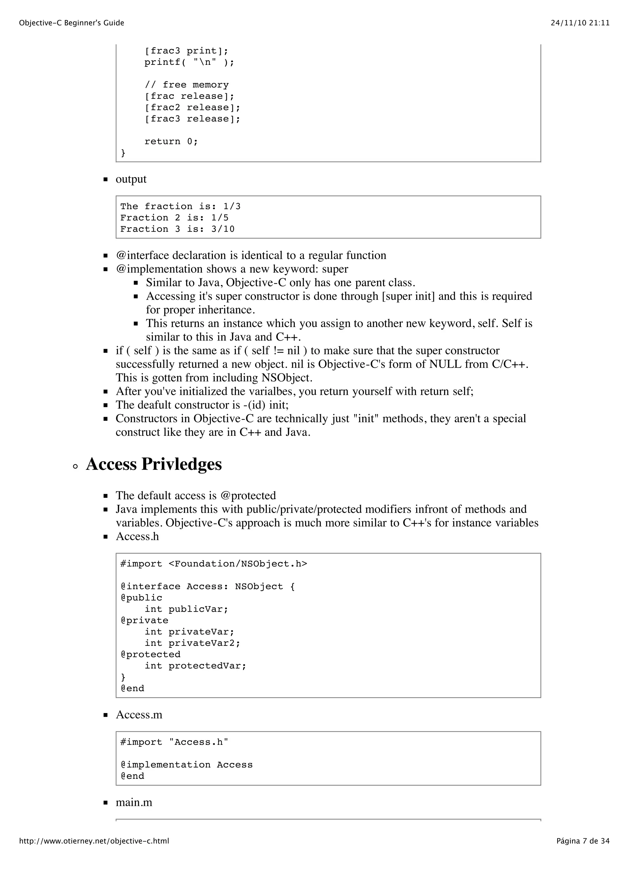 24/11/10 21:11Objective-C Beginner's Guide Página 7 de 34http://www.otierney.net/objective-c.html [frac3 print]; printf( "n" ); // free memory [frac release]; [frac2 release]; [frac3 release]; return 0; } output The fraction is: 1/3 Fraction 2 is: 1/5 Fraction 3 is: 3/10 @interface declaration is identical to a regular function @implementation shows a new keyword: super Similar to Java, Objective-C only has one parent class. Accessing it's super constructor is done through [super init] and this is required for proper inheritance. This returns an instance which you assign to another new keyword, self. Self is similar to this in Java and C++. if ( self ) is the same as if ( self != nil ) to make sure that the super constructor successfully returned a new object. nil is Objective-C's form of NULL from C/C++. This is gotten from including NSObject. After you've initialized the varialbes, you return yourself with return self; The deafult constructor is -(id) init; Constructors in Objective-C are technically just "init" methods, they aren't a special construct like they are in C++ and Java. Access Privledges The default access is @protected Java implements this with public/private/protected modifiers infront of methods and variables. Objective-C's approach is much more similar to C++'s for instance variables Access.h #import <Foundation/NSObject.h> @interface Access: NSObject { @public int publicVar; @private int privateVar; int privateVar2; @protected int protectedVar; } @end Access.m #import "Access.h" @implementation Access @end main.m 