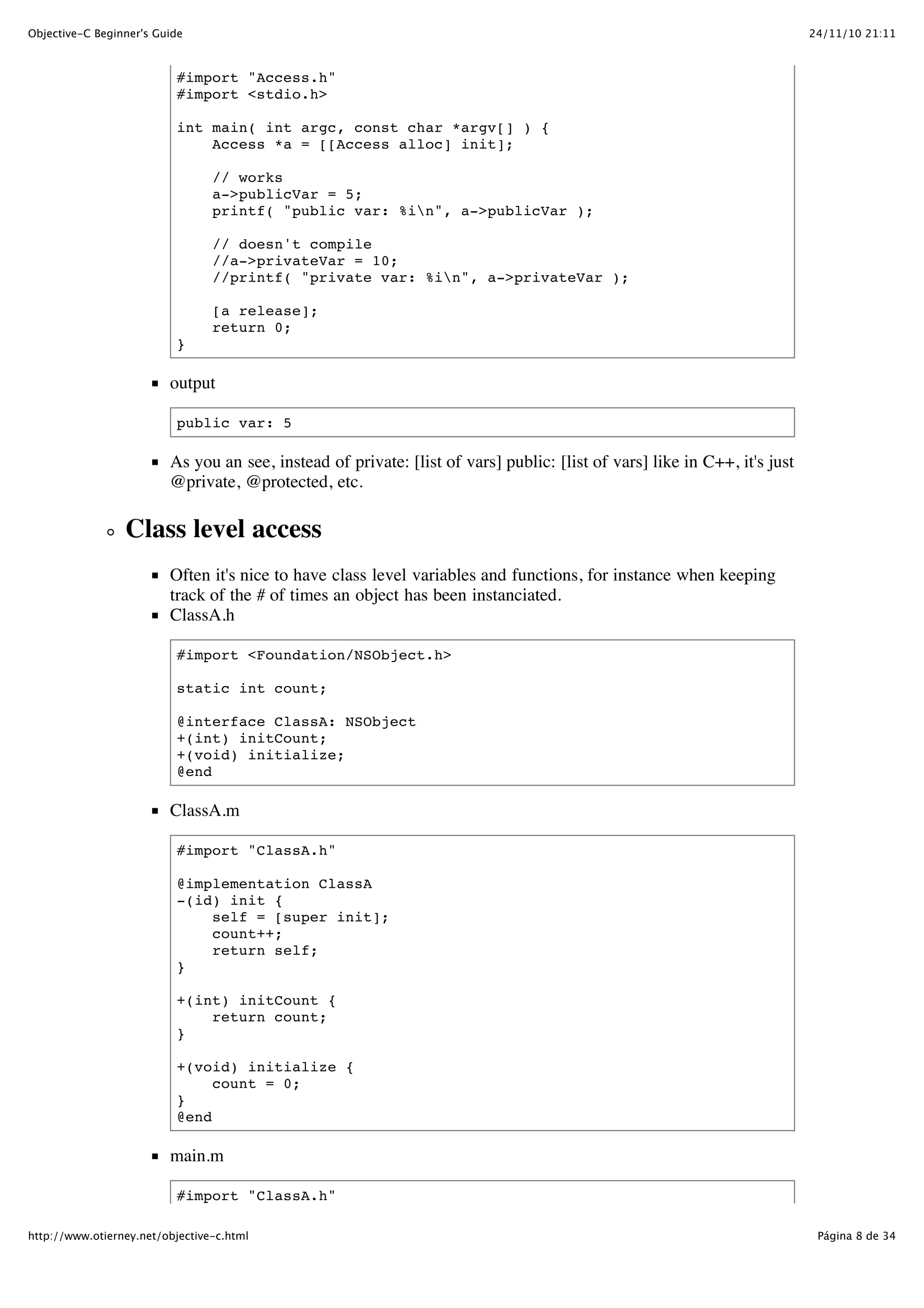 24/11/10 21:11Objective-C Beginner's Guide Página 8 de 34http://www.otierney.net/objective-c.html #import "Access.h" #import <stdio.h> int main( int argc, const char *argv[] ) { Access *a = [[Access alloc] init]; // works a->publicVar = 5; printf( "public var: %in", a->publicVar ); // doesn't compile //a->privateVar = 10; //printf( "private var: %in", a->privateVar ); [a release]; return 0; } output public var: 5 As you an see, instead of private: [list of vars] public: [list of vars] like in C++, it's just @private, @protected, etc. Class level access Often it's nice to have class level variables and functions, for instance when keeping track of the # of times an object has been instanciated. ClassA.h #import <Foundation/NSObject.h> static int count; @interface ClassA: NSObject +(int) initCount; +(void) initialize; @end ClassA.m #import "ClassA.h" @implementation ClassA -(id) init { self = [super init]; count++; return self; } +(int) initCount { return count; } +(void) initialize { count = 0; } @end main.m #import "ClassA.h" 