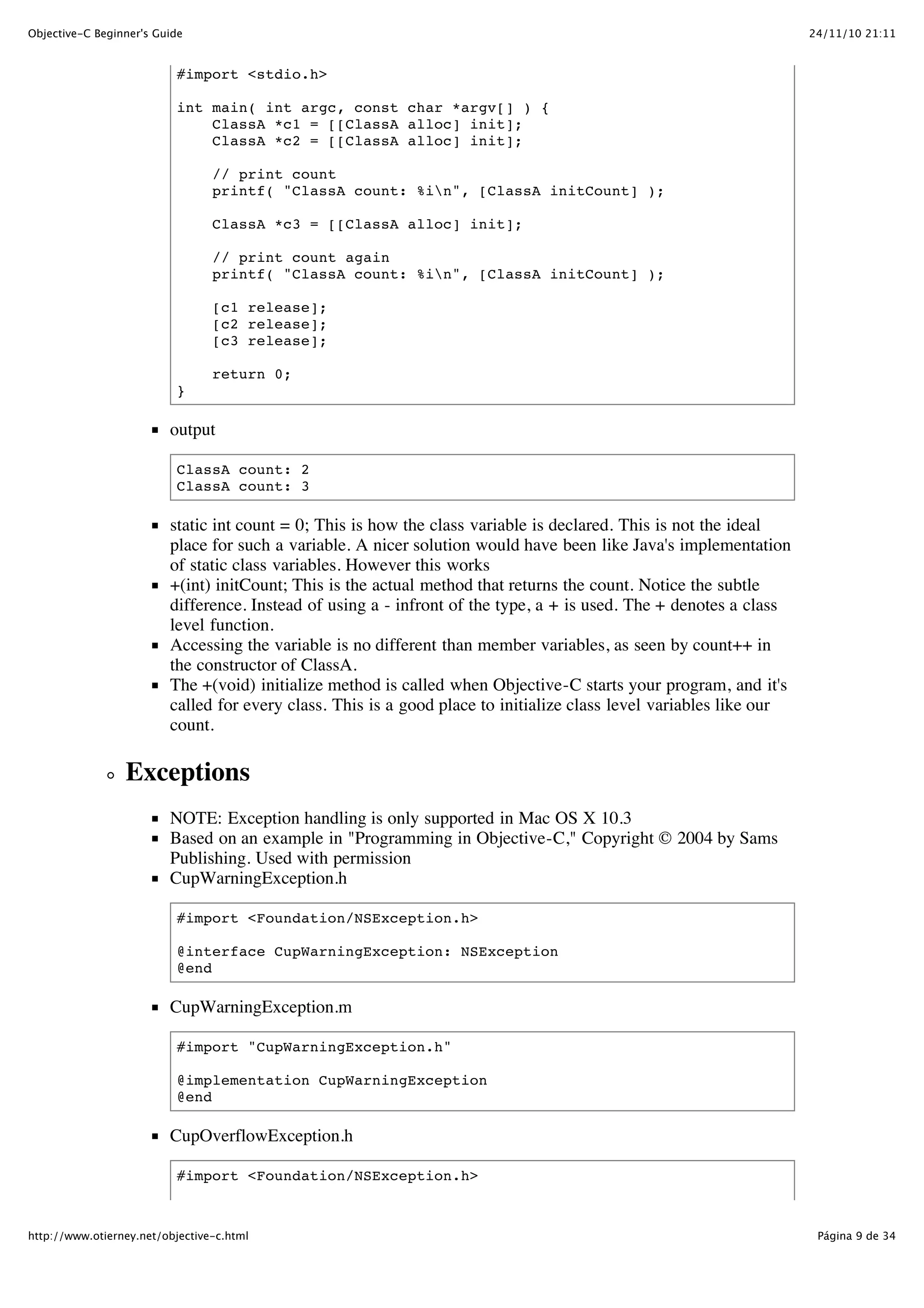 24/11/10 21:11Objective-C Beginner's Guide Página 9 de 34http://www.otierney.net/objective-c.html #import <stdio.h> int main( int argc, const char *argv[] ) { ClassA *c1 = [[ClassA alloc] init]; ClassA *c2 = [[ClassA alloc] init]; // print count printf( "ClassA count: %in", [ClassA initCount] ); ClassA *c3 = [[ClassA alloc] init]; // print count again printf( "ClassA count: %in", [ClassA initCount] ); [c1 release]; [c2 release]; [c3 release]; return 0; } output ClassA count: 2 ClassA count: 3 static int count = 0; This is how the class variable is declared. This is not the ideal place for such a variable. A nicer solution would have been like Java's implementation of static class variables. However this works +(int) initCount; This is the actual method that returns the count. Notice the subtle difference. Instead of using a - infront of the type, a + is used. The + denotes a class level function. Accessing the variable is no different than member variables, as seen by count++ in the constructor of ClassA. The +(void) initialize method is called when Objective-C starts your program, and it's called for every class. This is a good place to initialize class level variables like our count. Exceptions NOTE: Exception handling is only supported in Mac OS X 10.3 Based on an example in "Programming in Objective-C," Copyright © 2004 by Sams Publishing. Used with permission CupWarningException.h #import <Foundation/NSException.h> @interface CupWarningException: NSException @end CupWarningException.m #import "CupWarningException.h" @implementation CupWarningException @end CupOverflowException.h #import <Foundation/NSException.h> 