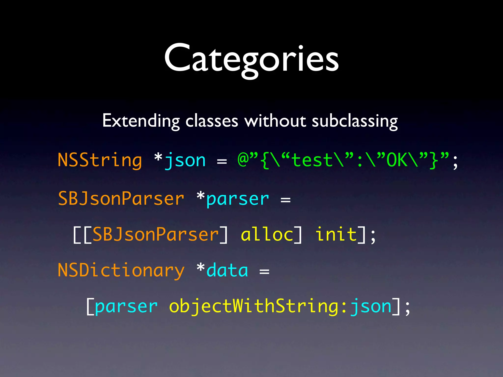 Categories
    Extending classes without subclassing

NSString *json = @”{“test”:”OK”}”;

SBJsonParser *parser =

 [[SBJsonParser] alloc] init];

NSDictionary *data =

  [parser objectWithString:json];
 