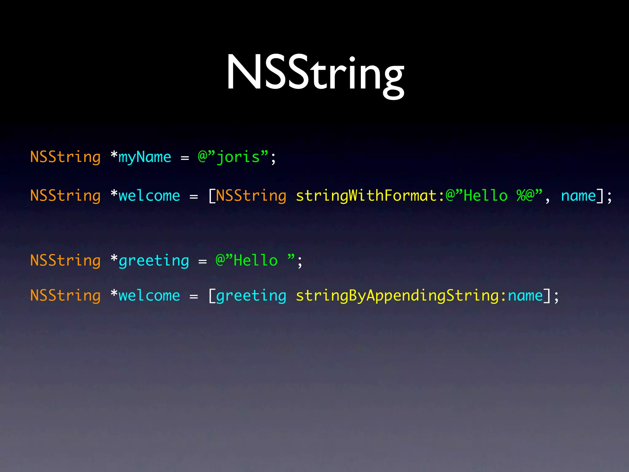 NSString
NSString *myName = @”joris”;

NSString *welcome = [NSString stringWithFormat:@”Hello %@”, name];



NSString *greeting = @”Hello ”;

NSString *welcome = [greeting stringByAppendingString:name];
 