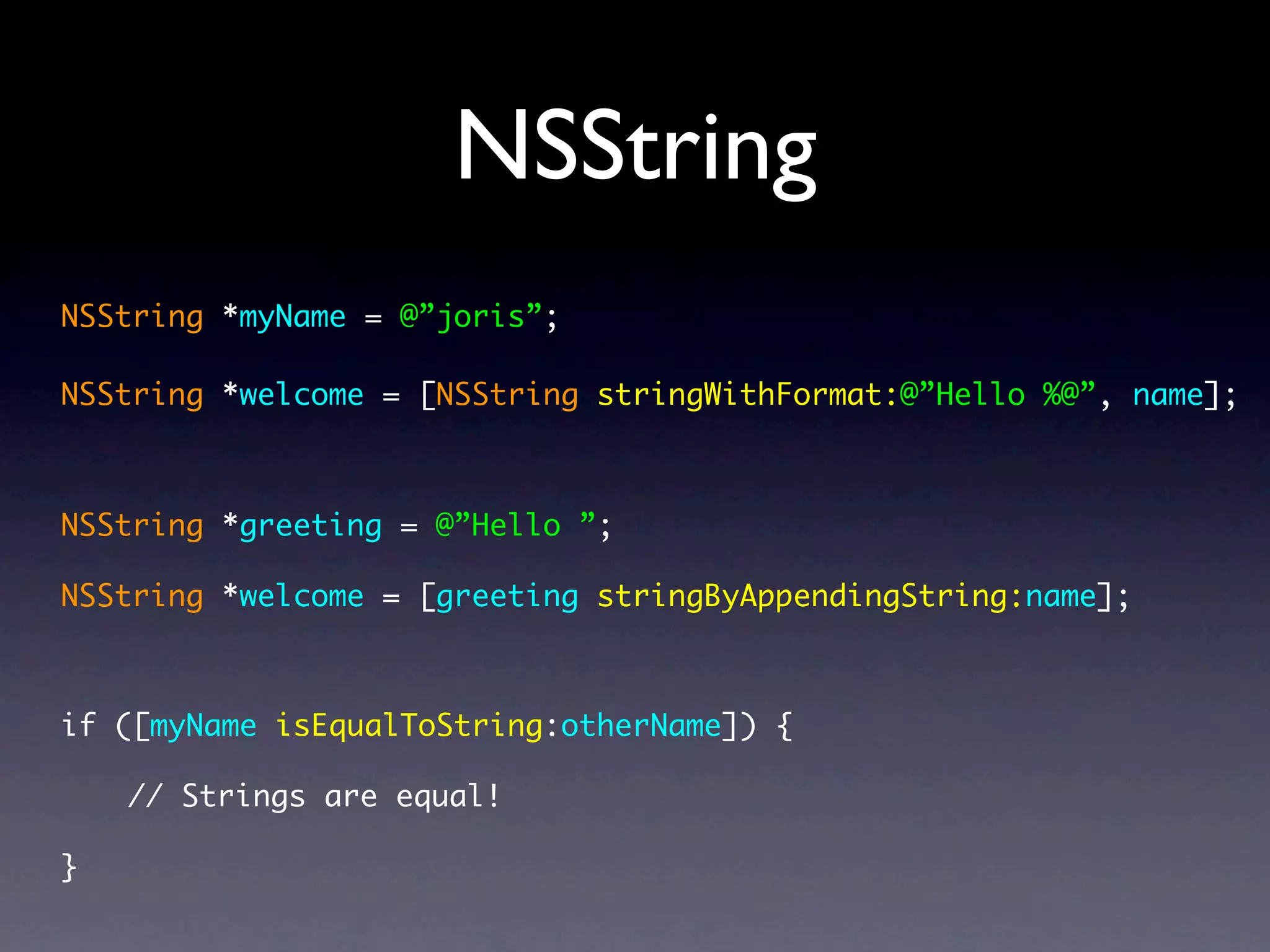 NSString
NSString *myName = @”joris”;

NSString *welcome = [NSString stringWithFormat:@”Hello %@”, name];



NSString *greeting = @”Hello ”;

NSString *welcome = [greeting stringByAppendingString:name];



if ([myName isEqualToString:otherName]) {

    // Strings are equal!

}
 