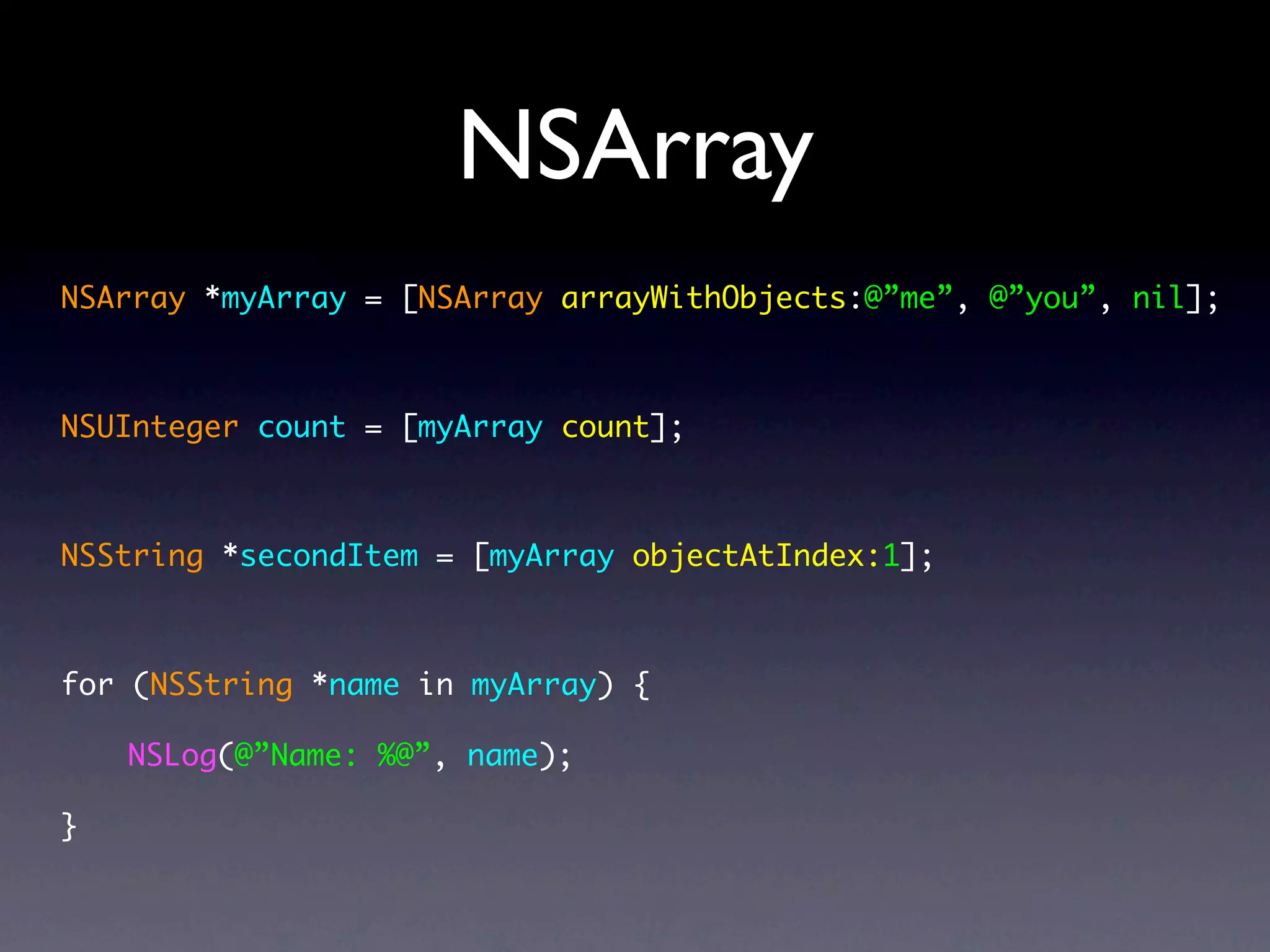NSArray
NSArray *myArray = [NSArray arrayWithObjects:@”me”, @”you”, nil];



NSUInteger count = [myArray count];



NSString *secondItem = [myArray objectAtIndex:1];



for (NSString *name in myArray) {

    NSLog(@”Name: %@”, name);

}
 