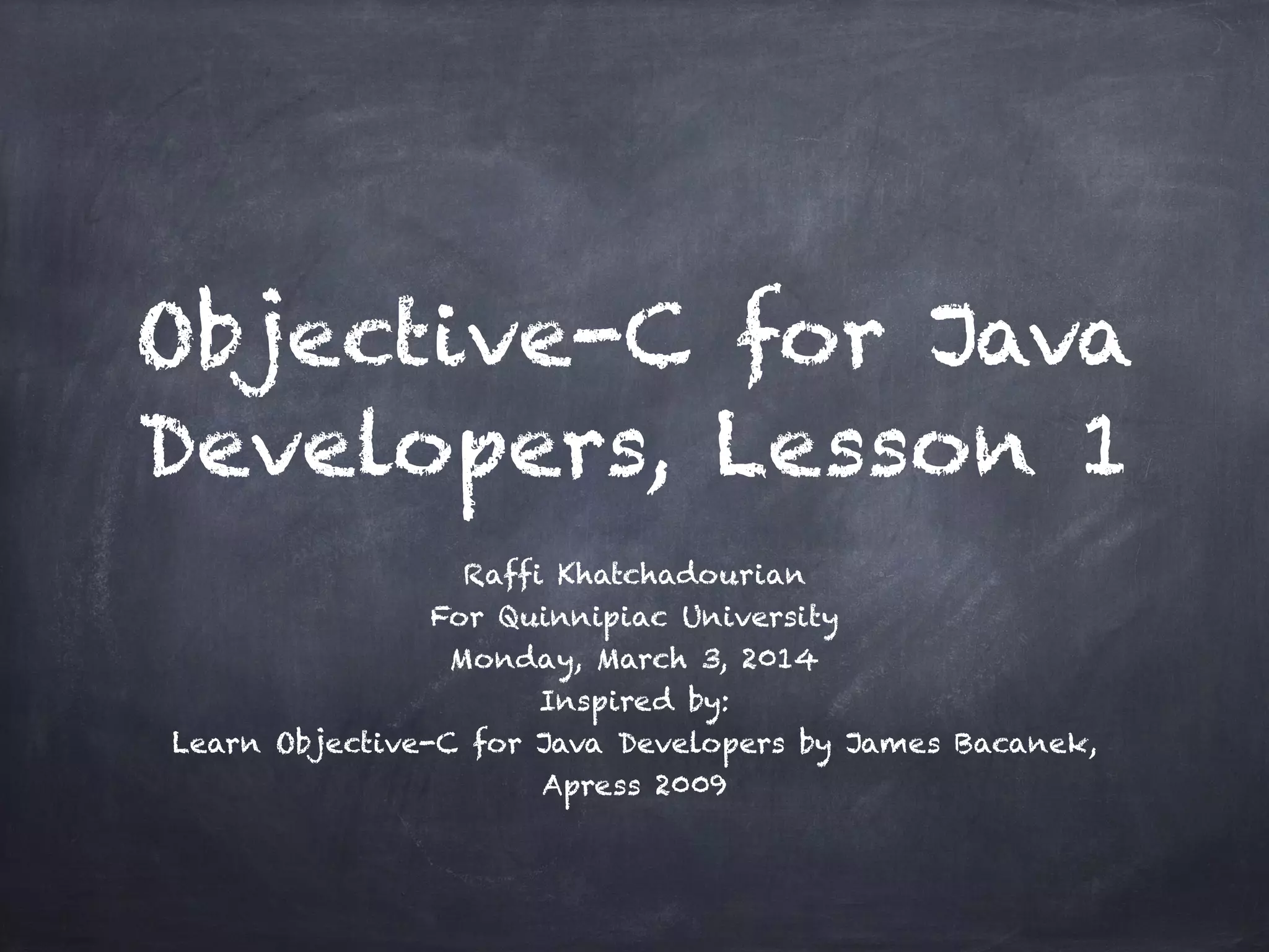 Objective-C for Java
Developers, Lesson 1
Raffi Khatchadourian
For Quinnipiac University
Monday, March 3, 2014
Inspired by:
Learn Objective-C for Java Developers by James Bacanek,
Apress 2009
 