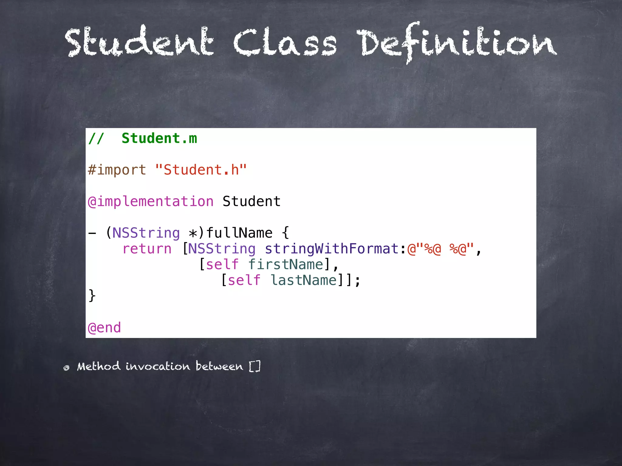 Student Class Definition
// Student.m
#import "Student.h"
@implementation Student
- (NSString *)fullName {
return [NSString stringWithFormat:@"%@ %@",
[self firstName],
[self lastName]];
}
@end
Method invocation between []
 