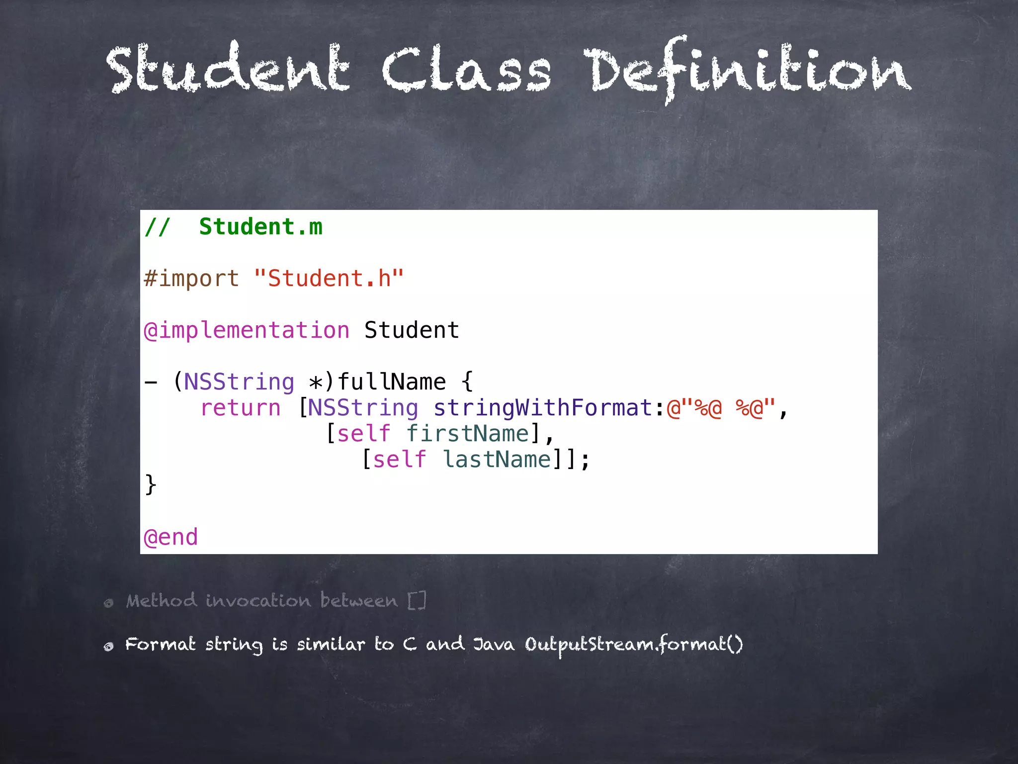 Student Class Definition
// Student.m
#import "Student.h"
@implementation Student
- (NSString *)fullName {
return [NSString stringWithFormat:@"%@ %@",
[self firstName],
[self lastName]];
}
@end
Method invocation between []
Format string is similar to C and Java OutputStream.format()
 