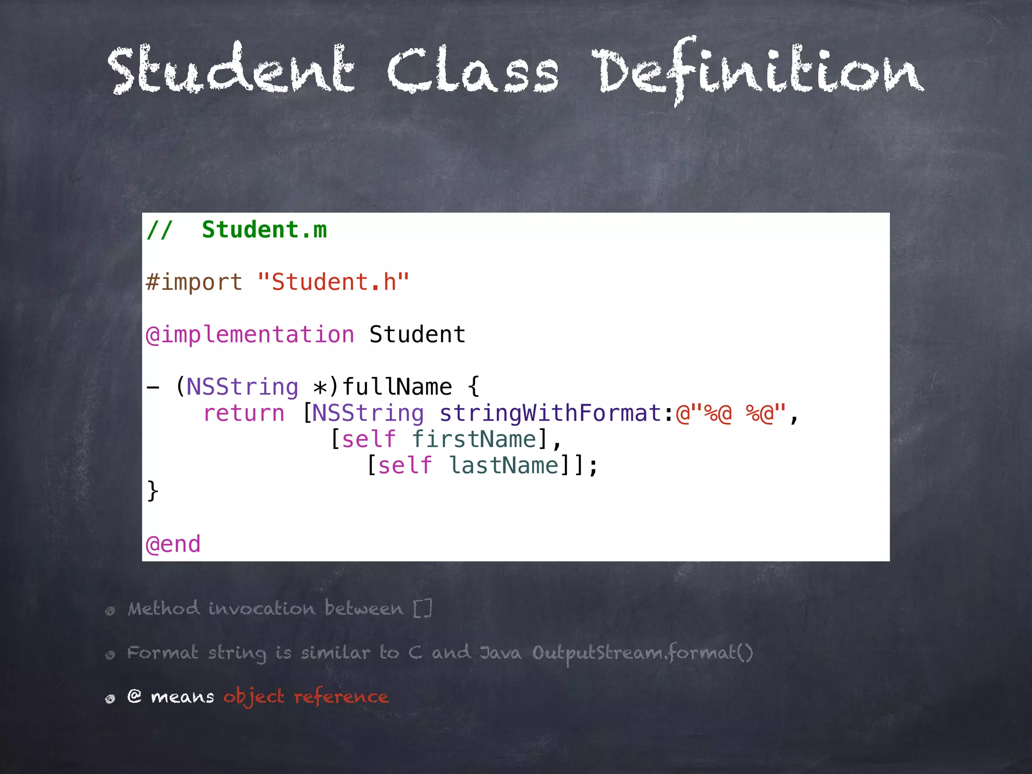 Student Class Definition
// Student.m
#import "Student.h"
@implementation Student
- (NSString *)fullName {
return [NSString stringWithFormat:@"%@ %@",
[self firstName],
[self lastName]];
}
@end
Method invocation between []
Format string is similar to C and Java OutputStream.format()
@ means object reference
 
