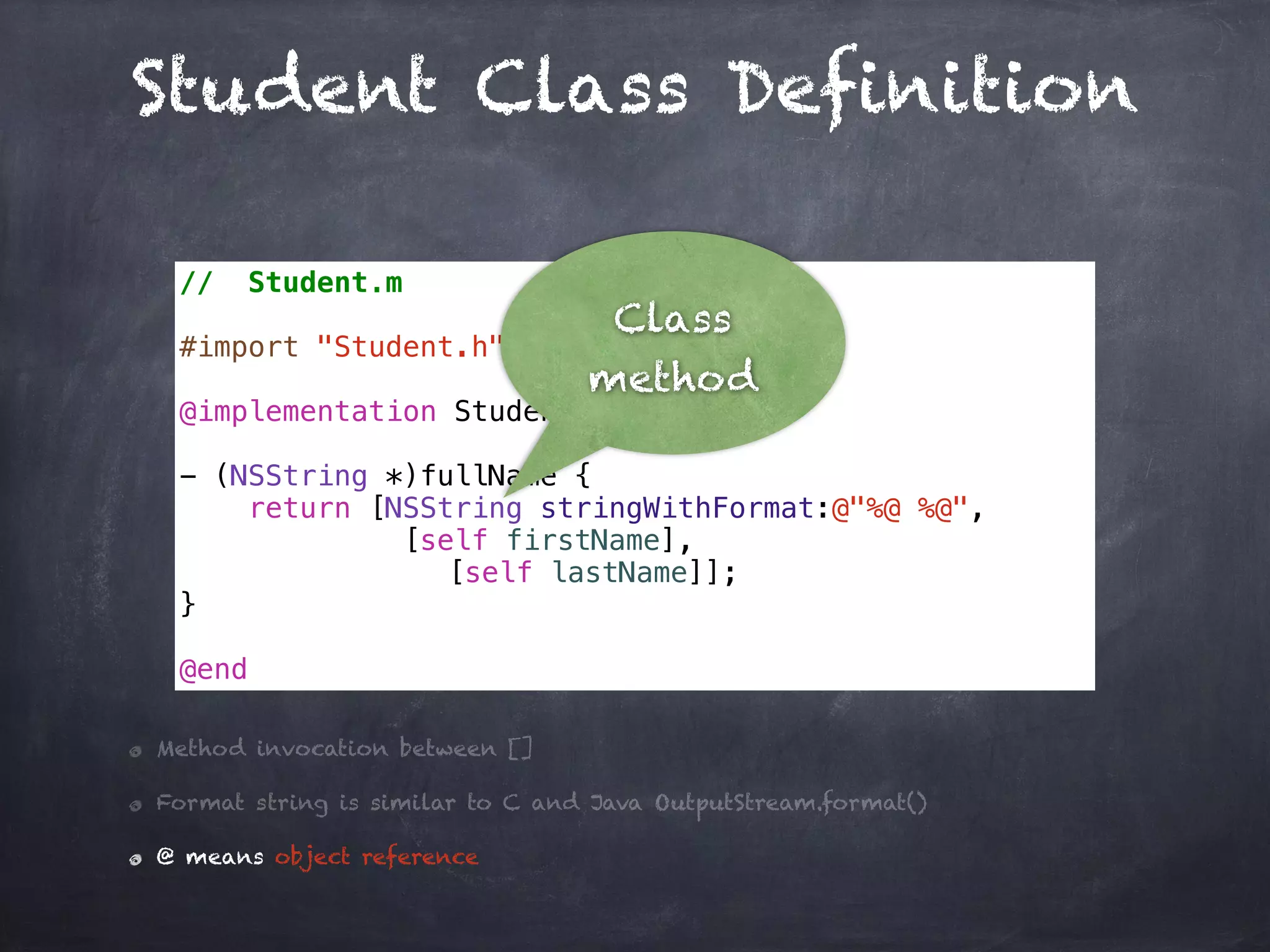 Student Class Definition
// Student.m
#import "Student.h"
@implementation Student
- (NSString *)fullName {
return [NSString stringWithFormat:@"%@ %@",
[self firstName],
[self lastName]];
}
@end
Method invocation between []
Format string is similar to C and Java OutputStream.format()
@ means object reference
Class
method
 