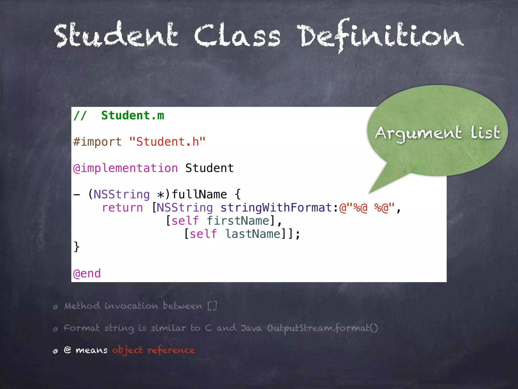 Student Class Definition
// Student.m
#import "Student.h"
@implementation Student
- (NSString *)fullName {
return [NSString stringWithFormat:@"%@ %@",
[self firstName],
[self lastName]];
}
@end
Method invocation between []
Format string is similar to C and Java OutputStream.format()
@ means object reference
Argument list
 