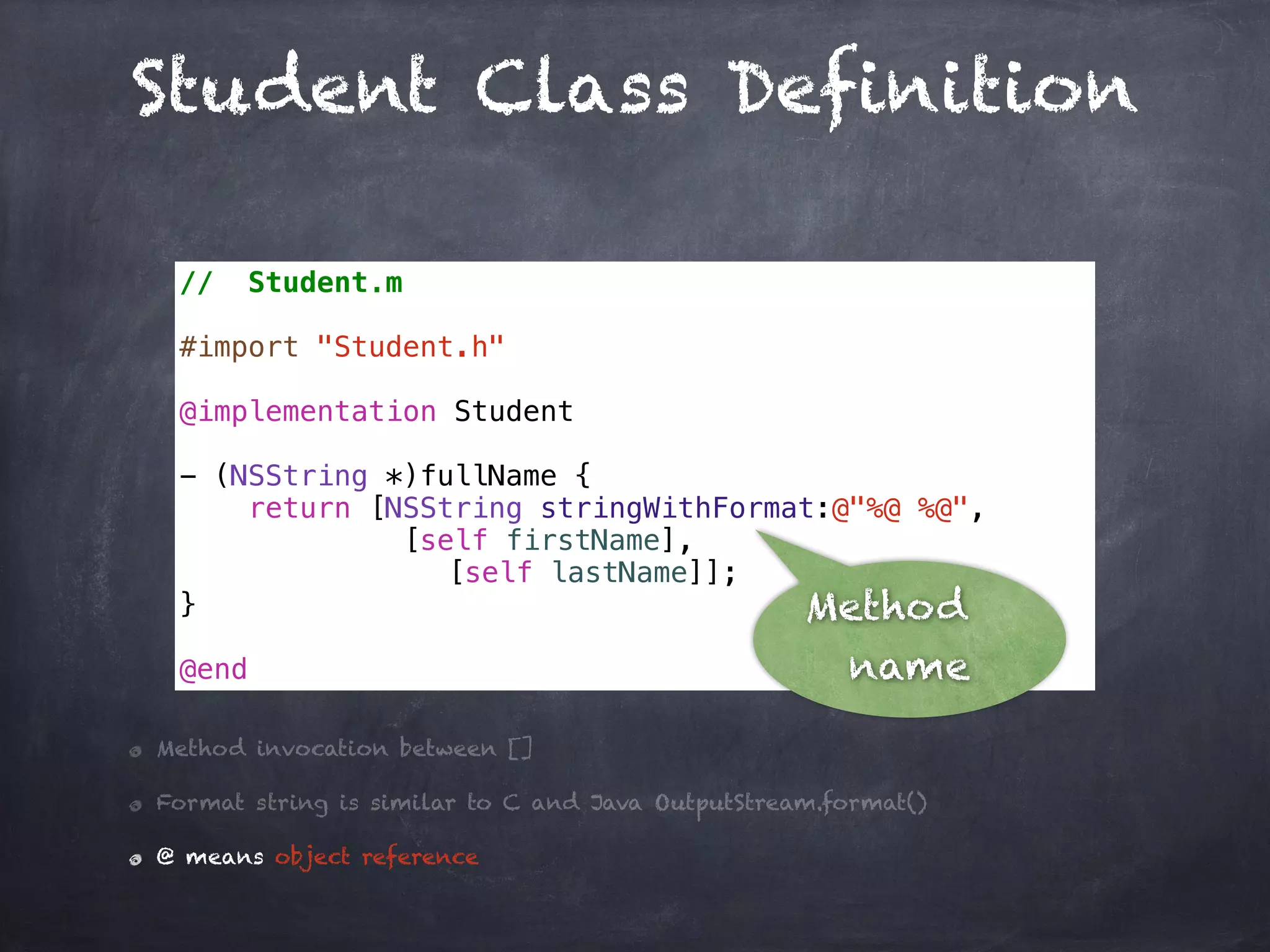 Student Class Definition
// Student.m
#import "Student.h"
@implementation Student
- (NSString *)fullName {
return [NSString stringWithFormat:@"%@ %@",
[self firstName],
[self lastName]];
}
@end
Method invocation between []
Format string is similar to C and Java OutputStream.format()
@ means object reference
Method
name
 