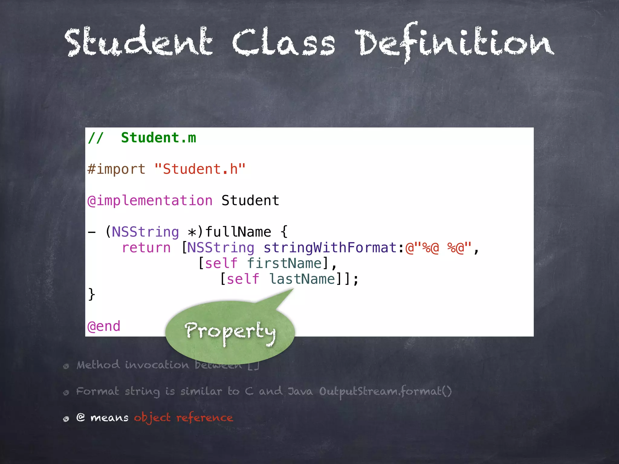 Student Class Definition
// Student.m
#import "Student.h"
@implementation Student
- (NSString *)fullName {
return [NSString stringWithFormat:@"%@ %@",
[self firstName],
[self lastName]];
}
@end
Method invocation between []
Format string is similar to C and Java OutputStream.format()
@ means object reference
Property
 