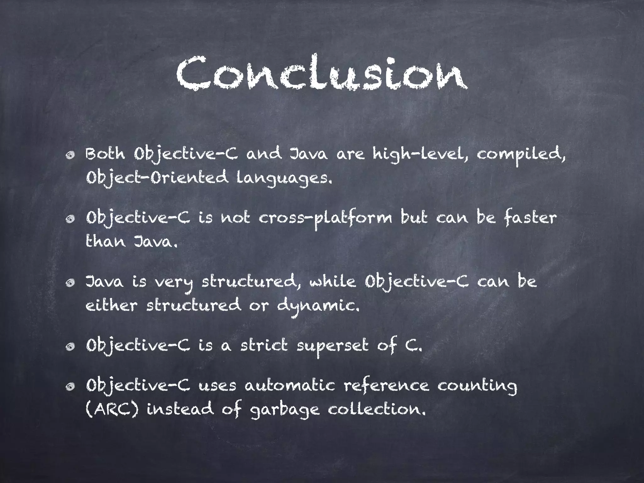 Conclusion
Both Objective-C and Java are high-level, compiled,
Object-Oriented languages.
Objective-C is not cross-platform but can be faster
than Java.
Java is very structured, while Objective-C can be
either structured or dynamic.
Objective-C is a strict superset of C.
Objective-C uses automatic reference counting
(ARC) instead of garbage collection.
 
