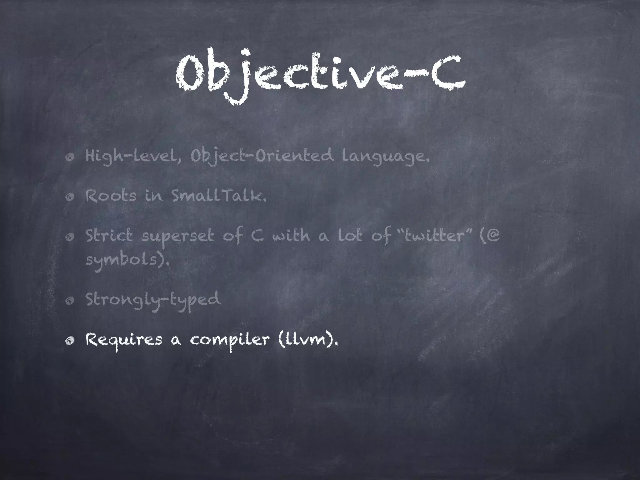 Objective-C
High-level, Object-Oriented language.
Roots in SmallTalk.
Strict superset of C with a lot of “twitter” (@
symbols).
Strongly-typed
Requires a compiler (llvm).
 