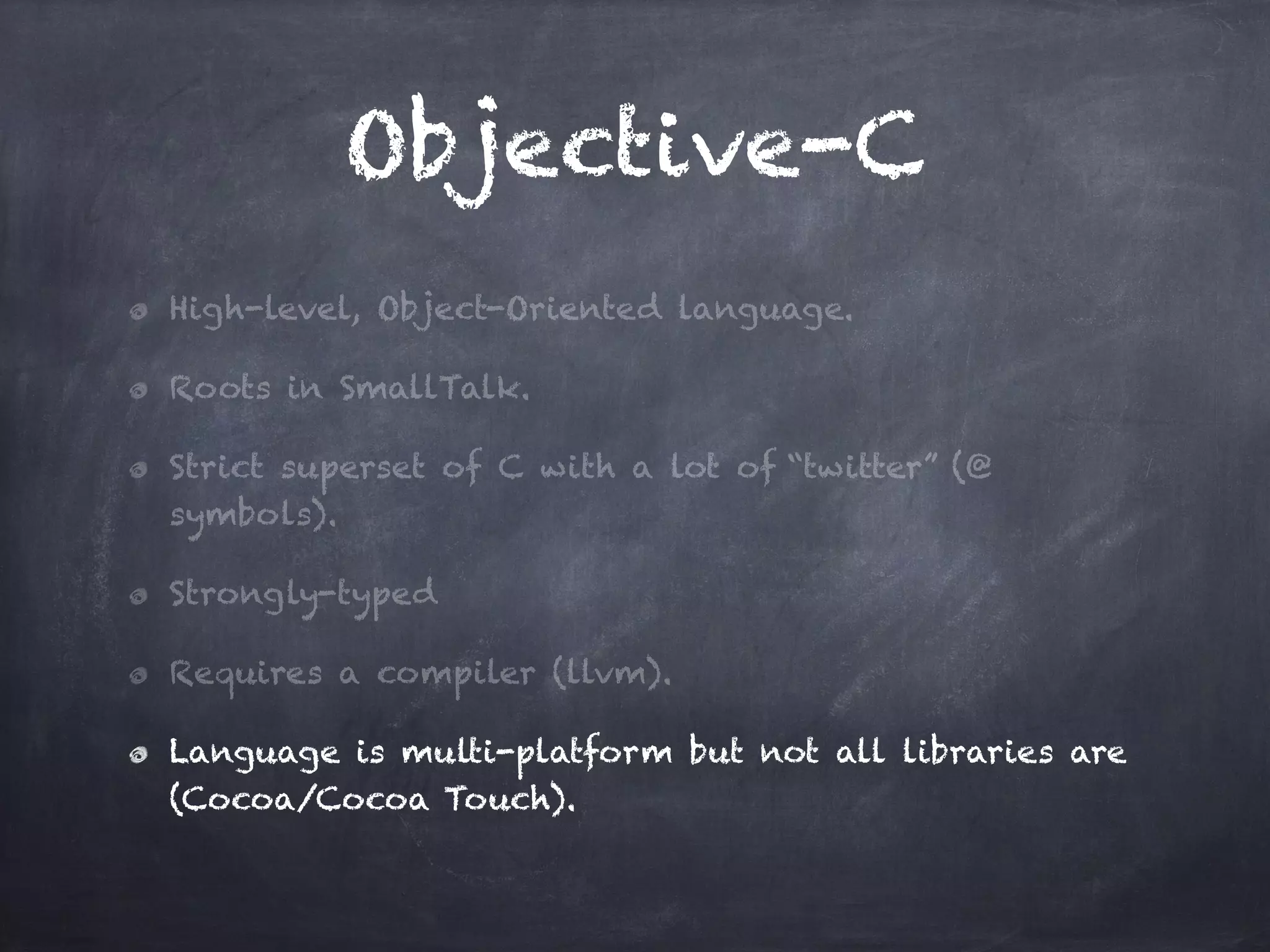 Objective-C
High-level, Object-Oriented language.
Roots in SmallTalk.
Strict superset of C with a lot of “twitter” (@
symbols).
Strongly-typed
Requires a compiler (llvm).
Language is multi-platform but not all libraries are
(Cocoa/Cocoa Touch).
 