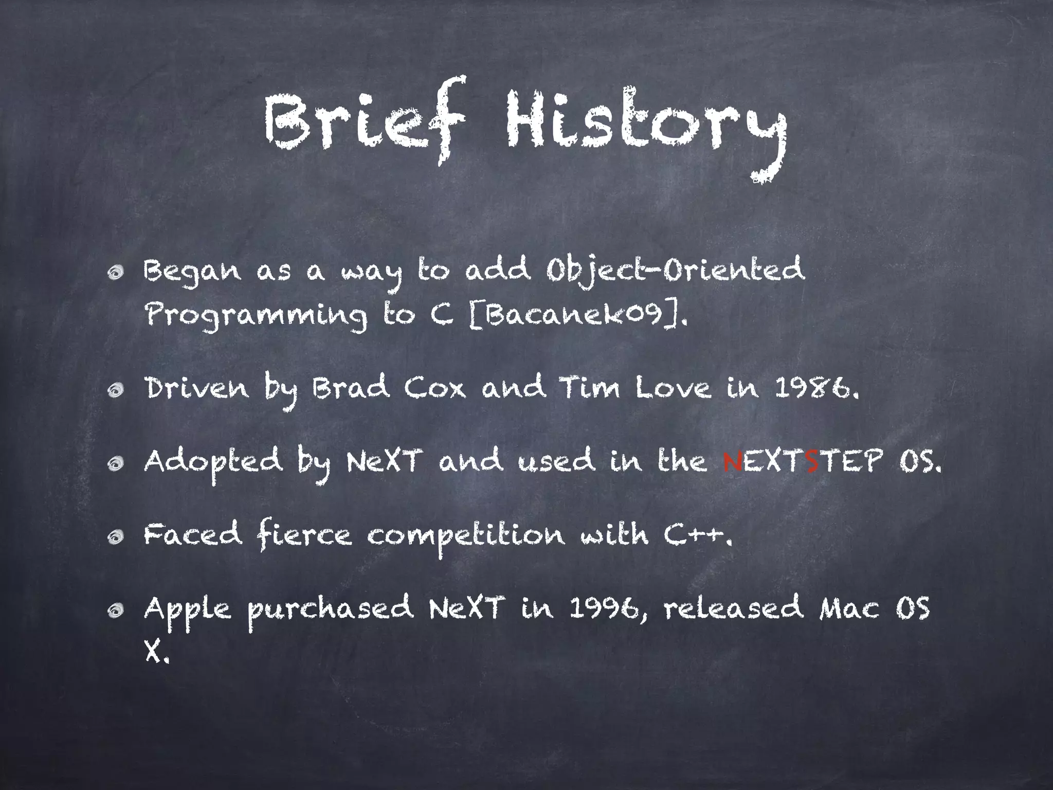 Brief History
Began as a way to add Object-Oriented
Programming to C [Bacanek09].
Driven by Brad Cox and Tim Love in 1986.
Adopted by NeXT and used in the NEXTSTEP OS.
Faced fierce competition with C++.
Apple purchased NeXT in 1996, released Mac OS
X.
 