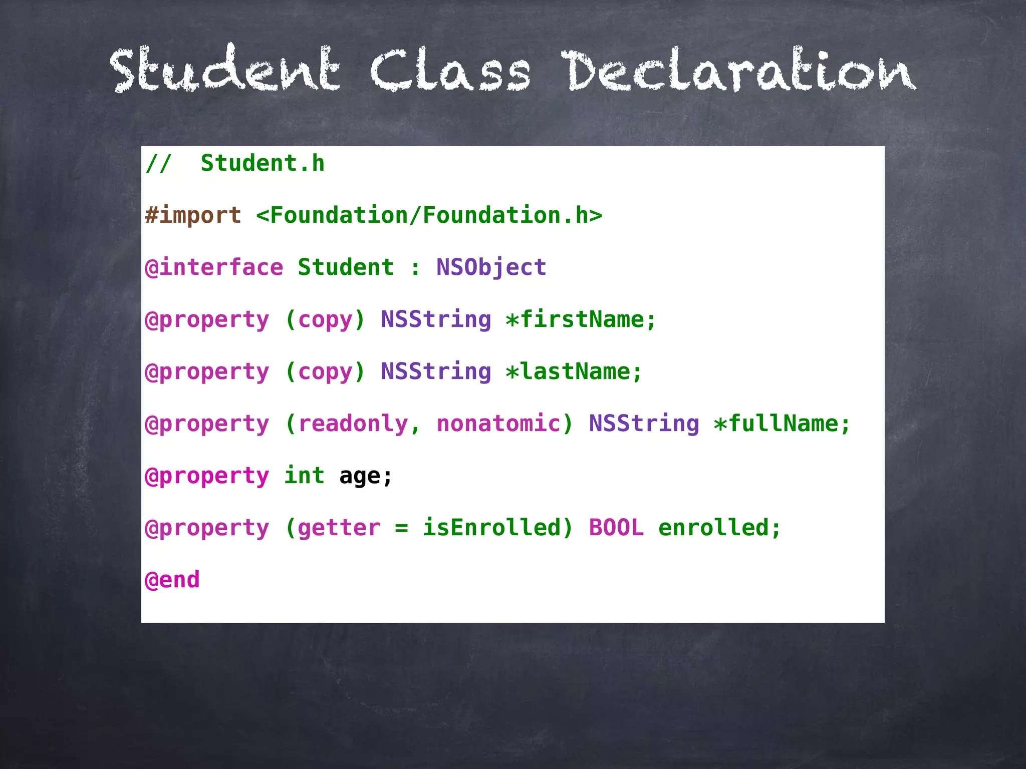 Student Class Declaration
// Student.h
#import <Foundation/Foundation.h>
@interface Student : NSObject
@property (copy) NSString *firstName;
@property (copy) NSString *lastName;
@property (readonly, nonatomic) NSString *fullName;
@property int age;
@property (getter = isEnrolled) BOOL enrolled;
@end
 