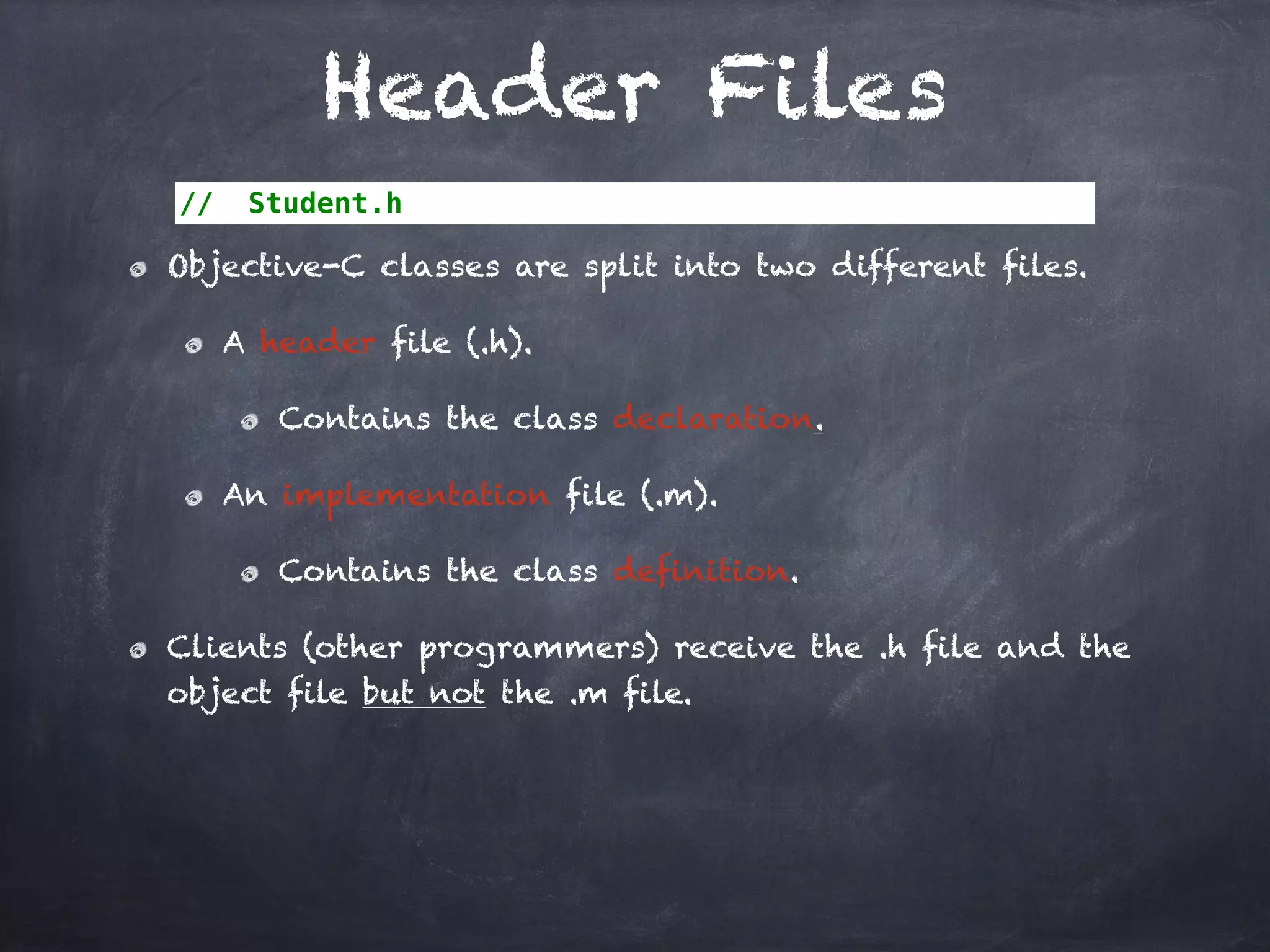 Header Files
// Student.h
Objective-C classes are split into two different files.
A header file (.h).
Contains the class declaration.
An implementation file (.m).
Contains the class definition.
Clients (other programmers) receive the .h file and the
object file but not the .m file.
 